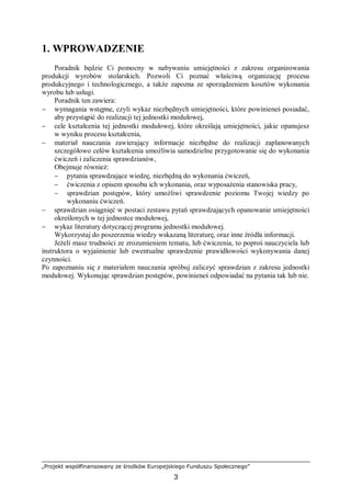 „Projekt współfinansowany ze środków Europejskiego Funduszu Społecznego”
3
1. WPROWADZENIE
Poradnik będzie Ci pomocny w nabywaniu umiejętności z zakresu organizowania
produkcji wyrobów stolarskich. Pozwoli Ci poznać właściwą organizację procesu
produkcyjnego i technologicznego, a także zapozna ze sporządzeniem kosztów wykonania
wyrobu lub usługi.
Poradnik ten zawiera:
− wymagania wstępne, czyli wykaz niezbędnych umiejętności, które powinieneś posiadać,
aby przystąpić do realizacji tej jednostki modułowej,
− cele kształcenia tej jednostki modułowej, które określają umiejętności, jakie opanujesz
w wyniku procesu kształcenia,
− materiał nauczania zawierający informacje niezbędne do realizacji zaplanowanych
szczegółowo celów kształcenia umożliwia samodzielne przygotowanie się do wykonania
ćwiczeń i zaliczenia sprawdzianów,
Obejmuje również:
− pytania sprawdzające wiedzę, niezbędną do wykonania ćwiczeń,
− ćwiczenia z opisem sposobu ich wykonania, oraz wyposażenia stanowiska pracy,
− sprawdzian postępów, który umożliwi sprawdzenie poziomu Twojej wiedzy po
wykonaniu ćwiczeń.
− sprawdzian osiągnięć w postaci zestawu pytań sprawdzających opanowanie umiejętności
określonych w tej jednostce modułowej,
− wykaz literatury dotyczącej programu jednostki modułowej.
Wykorzystaj do poszerzenia wiedzy wskazaną literaturę, oraz inne źródła informacji.
Jeżeli masz trudności ze zrozumieniem tematu, lub ćwiczenia, to poproś nauczyciela lub
instruktora o wyjaśnienie lub ewentualne sprawdzenie prawidłowości wykonywania danej
czynności.
Po zapoznaniu się z materiałem nauczania spróbuj zaliczyć sprawdzian z zakresu jednostki
modułowej. Wykonując sprawdzian postępów, powinieneś odpowiadać na pytania tak lub nie.
 