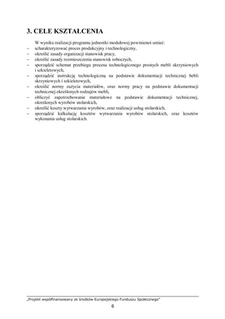 „Projekt współfinansowany ze środków Europejskiego Funduszu Społecznego”
6
3. CELE KSZTAŁCENIA
W wyniku realizacji programu jednostki modułowej powinieneś umieć:
− scharakteryzować proces produkcyjny i technologiczny,
− określić zasady organizacji stanowisk pracy,
− określić zasady rozmieszczenia stanowisk roboczych,
− sporządzić schemat przebiegu procesu technologicznego prostych mebli skrzyniowych
i szkieletowych,
− sporządzić instrukcję technologiczną na podstawie dokumentacji technicznej bebli
skrzyniowych i szkieletowych,
− określić normy zużycia materiałów, oraz normy pracy na podstawie dokumentacji
technicznej określonych rodzajów mebli,
− obliczyć zapotrzebowanie materiałowe na podstawie dokumentacji technicznej,
określonych wyrobów stolarskich,
− określić koszty wytwarzania wyrobów, oraz realizacji usług stolarskich,
− sporządzić kalkulację kosztów wytwarzania wyrobów stolarskich, oraz kosztów
wykonania usług stolarskich.
 