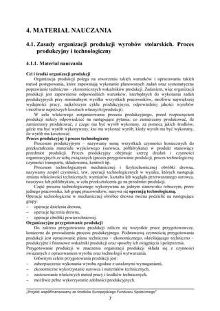 „Projekt współfinansowany ze środków Europejskiego Funduszu Społecznego”
7
4. MATERIAŁ NAUCZANIA
4.1. Zasady organizacji produkcji wyrobów stolarskich. Proces
produkcyjny i technologiczny
4.1.1. Materiał nauczania
Cel i środki organizacji produkcji
Organizacja produkcji polega na stworzeniu takich warunków i opracowaniu takich
metod postępowania, które zapewniają wykonanie planowanych zadań oraz systematyczne
poprawianie techniczno – ekonomicznych wskaźników produkcji. Zadaniem, więc organizacji
produkcji jest zapewnienie odpowiednich warunków, niezbędnych do wykonania zadań
produkcyjnych przy minimalnym wysiłku wszystkich pracowników, możliwie największej
wydajności pracy, najkrótszym cyklu produkcyjnym, odpowiedniej jakości wyrobów
i możliwie najniższych kosztach własnych (produkcji).
W celu właściwego zorganizowania procesu produkcyjnego, przed rozpoczęciem
produkcji należy odpowiedzieć na następujące pytania: co zamierzamy produkować, ile
zamierzamy produkować, z czego ma być wyrób wykonany, za pomocą jakich środków,
gdzie ma być wyrób wykonywany, kto ma wykonać wyrób, kiedy wyrób ma być wykonany,
ile wyrób ma kosztować.
Proces produkcyjny i proces technologiczny
Procesem produkcyjnym – nazywamy sumę wszystkich czynności koniecznych do
przekształcenia materiału wyjściowego (surowca, półfabrykatu) w produkt stanowiący
przedmiot produkcji. Proces produkcyjny obejmuje szereg działań i czynności
organizacyjnych ze sobą związanych (proces przygotowania produkcji, proces technologiczny
czynności transportu, składowania, kontroli itp.
Procesem technologicznym mechanicznej i fizykochemicznej obróbki drewna,
nazywamy zespół czynności, tzw. operacji technologicznych w wyniku, których następuje
zmiana właściwości technicznych, wymiarów, kształtu lub wyglądu przetwarzanego surowca,
tworzywa lub półfabrykatu, w celu przekształcenia go na przedmiot produkcji.
Część procesu technologicznego wykonywana na jednym stanowisku roboczym, przez
jednego pracownika, lub grupę pracowników, nazywa się operacją technologiczną.
Operacje technologiczne w mechanicznej obróbce drewna można podzielić na następujące
grupy:
− operacje dzielenia drewna,
− operacje łączenia drewna,
− operacje obróbki powierzchniowej.
Organizacyjne przygotowanie produkcji
Do zakresu przygotowania produkcji zalicza się wszystkie prace przygotowawcze,
konieczne do prowadzenia procesu produkcyjnego. Podstawową czynnością przygotowania
produkcji jest opracowanie planu techniczno – ekonomicznego, określającego techniczno –
produkcyjne i finansowe wskaźniki produkcji oraz sposoby ich osiągnięcia i polepszenia.
Przygotowanie produkcji w znaczeniu organizacji produkcji składa się z czynności
związanych z opracowaniem wyrobu oraz technologii wytwarzania.
Głównym celem przygotowania produkcji jest:
− zabezpieczenie wykonania wyrobu zgodnie z ustalonymi wymaganiami,
− ekonomiczne wykorzystanie surowca i materiałów technicznych,
− zastosowanie właściwych metod pracy i środków technicznych,
− możliwie pełne wykorzystanie zdolności produkcyjnych.
 