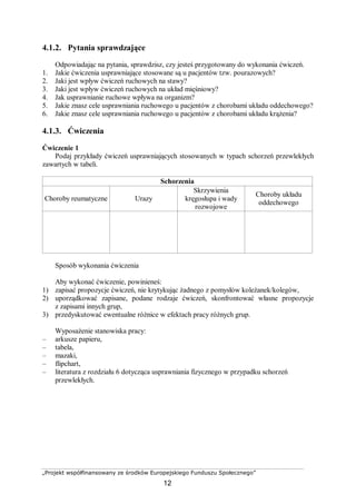 „Projekt współfinansowany ze środków Europejskiego Funduszu Społecznego”
12
4.1.2. Pytania sprawdzające
Odpowiadając na pytania, sprawdzisz, czy jesteś przygotowany do wykonania ćwiczeń.
1. Jakie ćwiczenia usprawniające stosowane są u pacjentów tzw. pourazowych?
2. Jaki jest wpływ ćwiczeń ruchowych na stawy?
3. Jaki jest wpływ ćwiczeń ruchowych na układ mięśniowy?
4. Jak usprawnianie ruchowe wpływa na organizm?
5. Jakie znasz cele usprawniania ruchowego u pacjentów z chorobami układu oddechowego?
6. Jakie znasz cele usprawniania ruchowego u pacjentów z chorobami układu krążenia?
4.1.3. Ćwiczenia
Ćwiczenie 1
Podaj przykłady ćwiczeń usprawniających stosowanych w typach schorzeń przewlekłych
zawartych w tabeli.
Schorzenia
Choroby reumatyczne Urazy
Skrzywienia
kręgosłupa i wady
rozwojowe
Choroby układu
oddechowego
Sposób wykonania ćwiczenia
Aby wykonać ćwiczenie, powinieneś:
1) zapisać propozycje ćwiczeń, nie krytykując żadnego z pomysłów koleżanek/kolegów,
2) uporządkować zapisane, podane rodzaje ćwiczeń, skonfrontować własne propozycje
z zapisami innych grup,
3) przedyskutować ewentualne różnice w efektach pracy różnych grup.
Wyposażenie stanowiska pracy:
– arkusze papieru,
– tabela,
– mazaki,
– flipchart,
– literatura z rozdziału 6 dotycząca usprawniania fizycznego w przypadku schorzeń
przewlekłych.
 