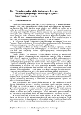„Projekt współfinansowany ze środków Europejskiego Funduszu Społecznego”
14
4.2. Terapia zajęciowa jako kontynuacja leczenia
fizykoterapeutycznego, balneologicznego oraz
kinezyterapeutycznego
4.2.1. Materiał nauczania
Terapia zajęciowa traktowana jest jako leczenie i usprawnianie za pomocą określonych
czynności, zajęć i pracy. Czynności terapii zajęciowej mają wartość kształcącą, wychowawczą
oraz leczniczą. Jako środek leczniczy terapia zajęciowa może oddziaływać ogólnie, tzn. na
ogólną sprawność fizyczną i psychiczną jednostki lub miejscowo, na zwiększenie sprawności
i siły danej grupy mięśni lub kończyn. Terapia zajęciowa ma więc szerokie zastosowanie
w medycynie jako kontynuacja oraz wspomaganie leczenia fizjoterapeutycznego. Wartość
zajęcia i pracy jako środka leczniczego, znana już była dawno. Egipcjanie na przykład zalecali
gry i pracę dla osób z zaburzeniami psychicznymi. Galen w swoich rozprawach pisze, że
„zajęcie jest najlepszym naturalnym lekarzem i podstawą szczęścia człowieka”.
W 1917 roku w Stanach Zjednoczonych Ameryki powstało Amerykańskie Towarzystwo
Terapeutów Zajęciowych, którego głównym celem było organizowanie szkoleń dla terapeutów
zajęciowych pracujących w placówkach leczniczych i opiekuńczych.
Terapia zajęciowa obecnie jest formą powszechnie stosowaną w szpitalach, ośrodkach
pomocy społecznej oraz jednostkach rehabilitacyjnych – w odniesieniu do różnych kategorii
osób m.in. jako kontynuacja leczenia fizykoterapeutycznego, kinezyterapeutycznego
i balneologicznego.
Terapia zajęciowa jest działaniem wielokierunkowym opartym na wykorzystaniu
tkwiącego w każdym człowieku potencjału rozwojowego, mającego źródło w naturalnych
siłach witalnych organizmu, niezależnie od stopnia niesprawności. Daje każdemu pacjentowi
szansę wyrażenia siebie w dostępnej i indywidualnej formie, określonej jego wewnętrznymi
i zewnętrznymi predyspozycjami oraz możliwościami. Terapia zajęciowa jest również jednym
z czynników rehabilitacji społecznej i ma na celu włączenie osoby przewlekle chorej i/lub
niepełnosprawnej w normalny nurt życia społecznego. Głównym zadaniem terapii jest
usprawnienie psychiczne i fizyczne danej osoby lub grupy osób. Odpowiednio dobrana terapia
zajęciowa działa uspokajająco i kieruje uwagę na wykonywaną pracę. Pozwala zapomnieć
o przykrych sprawach i chorobie, jak również spełnia oczekiwane działanie terapeutyczne.
W celu kontynuacji leczenia kinezyterapeutycznego w ramach terapii zajęciowej skupiamy
się na usprawnianiu ruchowym, które polegać powinno na odpowiednim doborze zajęć
terapeutycznych w połączeniu z rehabilitacją leczniczą, aby umożliwić zachowanie sprawności
fizycznej, pozwalającej przynajmniej na samodzielne wykonywanie prostych czynności, lub
przywrócić utraconą sprawność.
Długi okres choroby, bezczynności, obniża potrzebną w życiu codziennym sprawność
fizyczną. Odpowiednio dobrana i wcześnie zastosowana terapia zajęciowa zwiększa ją.
Gdy zajęcia są prowadzone ciekawie, podopieczny zapomina, że ćwiczy na przykład
sprawność manualną rąk i wykonuje pracę bez uczucia zmęczenia. W terapii zajęciowej
usprawnianie psychiczne i fizyczne nawzajem się przeplatają. Pacjenci uczestniczący na
przykład w zajęciach plastycznych, odprężają się i ćwiczą jednocześnie sprawność manualną
rąk; zajęcia muzyczne poprawiają nastrój, a w połączeniu z tańcem – usprawniają fizycznie.
W niektórych zajęciach terapeutycznych trudno odróżnić, co jest pracą, a co rozrywką.
Ważne jest, aby osoba w nich uczestnicząca wykonywała je chętnie i z przyjemnością. Zajęcia
terapeutyczne dobiera się indywidualnie, w zależności od potrzeb i możliwości danej osoby.
Jeżeli pacjent nie potrafi wykonać danej czynności, zmienia się zadanie na łatwiejsze.
 
