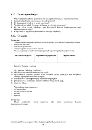 „Projekt współfinansowany ze środków Europejskiego Funduszu Społecznego”
16
4.2.2. Pytania sprawdzające
Odpowiadając na pytania, sprawdzisz, czy jesteś przygotowany do wykonania ćwiczeń.
1. Jak oddziałuje terapia zajęciowa jako środek leczniczy?
2. Co daje pacjentowi udział w terapii zajęciowej?
3. W zależności od jakich elementów dobierane są zajęcia terapeutyczne?
4. Co jest celem terapii zajęciowej jako kontynuacji leczenia fizykoterapeutycznego
i kinezyterapeutycznego?
5. Czego dotyczą wytyczne wyboru zawodu w terapii zajęciowej?
4.2.3. Ćwiczenia
Ćwiczenie 1
Terapia zajęciowa z punktu widzenia potrzeb chorego może spełniać następujące zadania:
– usprawniać fizycznie,
– usprawniać psychicznie,
– dawać wytyczne co do wyboru zawodu.
Wskaż przykłady oddziaływań terapeutycznych w poszczególnych grupach zadań.
Usprawnianie fizyczne Usprawnianie psychiczne Wybór zawodu
Sposób wykonania ćwiczenia
Aby wykonać ćwiczenie, powinieneś:
1) określić rodzaje oddziaływań terapeutycznych,
2) uporządkować zapisane, podane przez członków grupy propozycje (nie krytykując
żadnego z pomysłów koleżanek/kolegów),
3) skonfrontować własne propozycje z zapisami innych grup,
4) przedyskutować ewentualne różnice w efektach pracy innych grup,
5) uzupełnić tabelę,
Wyposażenie stanowiska pracy:
– arkusze papieru,
– arkusz ćwiczeń (tabela),
– mazaki,
– flipchart.
Ćwiczenie 2
Określ możliwości terapii zajęciowej jako formy kontynuacji leczenia
kinezyterapeutycznego.
 