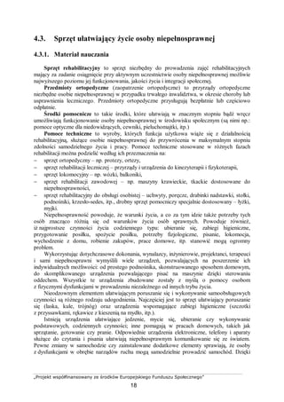 „Projekt współfinansowany ze środków Europejskiego Funduszu Społecznego”
18
4.3. Sprzęt ułatwiający życie osoby niepełnosprawnej
4.3.1. Materiał nauczania
Sprzęt rehabilitacyjny to sprzęt niezbędny do prowadzenia zajęć rehabilitacyjnych
mający za zadanie osiągnięcie przy aktywnym uczestnictwie osoby niepełnosprawnej możliwie
najwyższego poziomu jej funkcjonowania, jakości życia i integracji społecznej.
Przedmioty ortopedyczne (zaopatrzenie ortopedyczne) to przyrządy ortopedyczne
niezbędne osobie niepełnosprawnej w przypadku trwałego inwalidztwa, w okresie choroby lub
usprawnienia leczniczego. Przedmioty ortopedyczne przysługują bezpłatnie lub częściowo
odpłatnie.
Środki pomocnicze to takie środki, które ułatwiają w znacznym stopniu bądź wręcz
umożliwiają funkcjonowanie osoby niepełnosprawnej w środowisku społecznym (są nimi np.:
pomoce optyczne dla niedowidzących, cewniki, pieluchomajtki, itp.)
Pomoce techniczne to wyroby, których funkcja użytkowa wiąże się z działalnością
rehabilitacyjną, służące osobie niepełnosprawnej do przywrócenia w maksymalnym stopniu
zdolności samodzielnego życia i pracy. Pomoce techniczne stosowane w różnych fazach
rehabilitacji można podzielić według ich przeznaczenia na:
− sprzęt ortopedyczny – np. protezy, ortezy,
− sprzęt rehabilitacji leczniczej – przyrządy i urządzenia do kinezyterapii i fizykoterapii,
− sprzęt lokomocyjny – np. wózki, balkoniki,
− sprzęt rehabilitacji zawodowej – np. maszyny krawieckie, tkackie dostosowane do
niepełnosprawności,
− sprzęt rehabilitacyjny do obsługi osobistej – uchwyty, poręcze, drabinki nadstawki, stołki,
podnośniki, krzesło-sedes, itp., drobny sprzęt pomocniczy specjalnie dostosowany – łyżki,
myjki.
Niepełnosprawność powoduje, że warunki życia, a co za tym idzie także potrzeby tych
osób znacząco różnią się od warunków życia osób sprawnych. Powoduje również,
iż najprostsze czynności życia codziennego typu: ubieranie się, zabiegi higieniczne,
przygotowanie posiłku, spożycie posiłku, potrzeby fizjologiczne, pisanie, lokomocja,
wychodzenie z domu, robienie zakupów, prace domowe, itp. stanowić mogą ogromny
problem.
Wykorzystując dotychczasowe dokonania, wynalazcy, inżynierowie, projektanci, terapeuci
i sami niepełnosprawni wymyślili wiele urządzeń, pozwalających na poszerzenie ich
indywidualnych możliwości: od prostego podnośnika, skonstruowanego sposobem domowym,
do skomplikowanego urządzenia pozwalającego pisać na maszynie dzięki sterowaniu
oddechem. Wszystkie te urządzenia zbudowane zostały z myślą o pomocy osobom
z fizycznymi dysfunkcjami w prowadzeniu niezależnego od innych trybu życia.
Nieodzownym elementem ułatwiającym poruszanie się i wykonywanie samoobsługowych
czynności są różnego rodzaju udogodnienia. Najczęściej jest to sprzęt ułatwiający poruszanie
się (laska, kule, trójnóg) oraz urządzenia wspomagające zabiegi higieniczne (szczotki
z przyssawkami, rękawice z kieszenią na mydło, itp.).
Istnieją urządzenia ułatwiające jedzenie, mycie się, ubieranie czy wykonywanie
podstawowych, codziennych czynności; inne pomagają w pracach domowych, takich jak
sprzątanie, gotowanie czy pranie. Odpowiednie urządzenia elektroniczne, telefony i aparaty
służące do czytania i pisania ułatwiają niepełnosprawnym komunikowanie się ze światem.
Pewne zmiany w samochodzie czy zainstalowane dodatkowe elementy sprawiają, że osoby
z dysfunkcjami w obrębie narządów ruchu mogą samodzielnie prowadzić samochód. Dzięki
 
