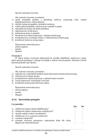 „Projekt współfinansowany ze środków Europejskiego Funduszu Społecznego”
22
Sposób wykonania ćwiczenia
Aby wykonać ćwiczenie, powinieneś:
1) opisać przypadek pacjenta z dysfunkcją ruchową, zaznaczając wiek, stopień
niepełnosprawności, rodzaj zaburzeń,
2) określić rodzaje przypadków dysfunkcji ruchowej,
3) wybrać jeden przypadek i opracować go wspólnie w grupie,
4) zaprojektować pomoc dla danej dysfunkcji,
5) zaprezentować wyniki pracy,
6) podsumować pracę w grupach,
7) skonfrontować własne propozycje z zapisami innych grup,
8) przedyskutować ewentualne różnice w efektach pracy różnych grup,
9) przedstawić końcową wersję zapisu.
Wyposażenie stanowiska pracy:
– arkusze papieru,
– mazaki,
– flipchart.
Ćwiczenie 3
W trakcie pobytu (wycieczki edukacyjnej) do ośrodka rehabilitacji, zaobserwuj i zapisz
jakim sprzętem posługują i z jakiego korzystają w trakcie ćwiczeń pacjenci. Dokonaj w formie
pisemnej podziału tego sprzętu.
Sposób wykonania ćwiczenia
Aby wykonać ćwiczenie, powinieneś:
1) zapoznać się z materiałami dydaktycznymi dotyczącymi sprzętu pomocniczego,
2) zaobserwować rodzaje sprzętu,
3) przeanalizować własne propozycje z zapisami innych uczniów,
4) ocenić poprawność wykonanego ćwiczenia,
5) przedstawić propozycję końcowego zapisu,
Wyposażenie stanowiska pracy:
− arkusze papieru,
− mazaki,
− długopis.
4.3.4. Sprawdzian postępów
Czy potrafisz:
Tak Nie
1) zdefiniować pojęcie sprzęt rehabilitacyjny?  
2) zdefiniować pojęcie zaopatrzenie ortopedyczne?  
3) określić rodzaje wózków inwalidzkich?  
4) zdefiniować co to są pomoce techniczne?  
5) wymienić rodzaje kul?  
6) wymienić akcesoria pomocnicze wyposażenia łóżka dla osoby
długotrwale unieruchomionej?  
 