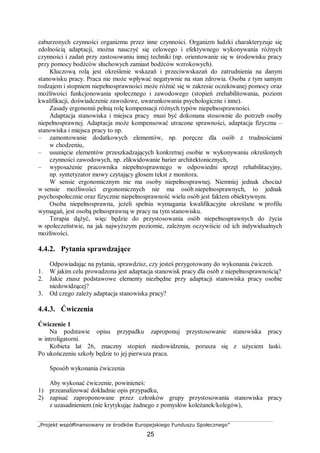 „Projekt współfinansowany ze środków Europejskiego Funduszu Społecznego”
25
zaburzonych czynności organizmu przez inne czynności. Organizm ludzki charakteryzuje się
zdolnością adaptacji, można nauczyć się celowego i efektywnego wykonywania różnych
czynności i zadań przy zastosowaniu innej techniki (np. orientowanie się w środowisku pracy
przy pomocy bodźców słuchowych zamiast bodźców wzrokowych).
Kluczową rolą jest określenie wskazań i przeciwwskazań do zatrudnienia na danym
stanowisku pracy. Praca nie może wpływać negatywnie na stan zdrowia. Osoba z tym samym
rodzajem i stopniem niepełnosprawności może różnić się w zakresie oczekiwanej pomocy oraz
możliwości funkcjonowania społecznego i zawodowego (stopień zrehabilitowania, poziom
kwalifikacji, doświadczenie zawodowe, uwarunkowania psychologiczne i inne).
Zasady ergonomii pełnią rolę kompensacji różnych typów niepełnosprawności.
Adaptacja stanowiska i miejsca pracy musi być dokonana stosownie do potrzeb osoby
niepełnosprawnej. Adaptacja może kompensować utracone sprawności, adaptacja fizyczna –
stanowiska i miejsca pracy to np.
– zamontowanie dodatkowych elementów, np. poręcze dla osób z trudnościami
w chodzeniu,
– usunięcie elementów przeszkadzających konkretnej osobie w wykonywaniu określonych
czynności zawodowych, np. zlikwidowanie barier architektonicznych,
– wyposażenie pracownika niepełnosprawnego w odpowiedni sprzęt rehabilitacyjny,
np. syntetyzator mowy czytający głosem tekst z monitora.
W sensie ergonomicznym nie ma osoby niepełnosprawnej. Niemniej jednak chociaż
w sensie możliwości ergonomicznych nie ma osób niepełnosprawnych, to jednak
psychospołecznie oraz fizycznie niepełnosprawność wielu osób jest faktem obiektywnym.
Osoba niepełnosprawna, jeżeli spełnia wymagania kwalifikacyjne określane w profilu
wymagań, jest osobą pełnosprawną w pracy na tym stanowisku.
Terapia dążyć, więc będzie do przystosowania osób niepełnosprawnych do życia
w społeczeństwie, na jak najwyższym poziomie, zależnym oczywiście od ich indywidualnych
możliwości.
4.4.2. Pytania sprawdzające
Odpowiadając na pytania, sprawdzisz, czy jesteś przygotowany do wykonania ćwiczeń.
1. W jakim celu prowadzona jest adaptacja stanowisk pracy dla osób z niepełnosprawnością?
2. Jakie znasz podstawowe elementy niezbędne przy adaptacji stanowiska pracy osobie
niedowidzącej?
3. Od czego zależy adaptacja stanowiska pracy?
4.4.3. Ćwiczenia
Ćwiczenie 1
Na podstawie opisu przypadku zaproponuj przystosowanie stanowiska pracy
w introligatorni.
Kobieta lat 26, znaczny stopień niedowidzenia, porusza się z użyciem laski.
Po ukończeniu szkoły będzie to jej pierwsza praca.
Sposób wykonania ćwiczenia
Aby wykonać ćwiczenie, powinieneś:
1) przeanalizować dokładnie opis przypadku,
2) zapisać zaproponowane przez członków grupy przystosowania stanowiska pracy
z uzasadnieniem (nie krytykując żadnego z pomysłów koleżanek/kolegów),
 