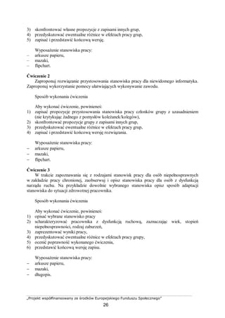 „Projekt współfinansowany ze środków Europejskiego Funduszu Społecznego”
26
3) skonfrontować własne propozycje z zapisami innych grup,
4) przedyskutować ewentualne różnice w efektach pracy grup,
5) zapisać i przedstawić końcową wersję.
Wyposażenie stanowiska pracy:
– arkusze papieru,
– mazaki,
– flipchart.
Ćwiczenie 2
Zaproponuj rozwiązanie przystosowania stanowiska pracy dla niewidomego informatyka.
Zaproponuj wykorzystanie pomocy ułatwiających wykonywanie zawodu.
Sposób wykonania ćwiczenia
Aby wykonać ćwiczenie, powinieneś:
1) zapisać propozycje przystosowania stanowiska pracy członków grupy z uzasadnieniem
(nie krytykując żadnego z pomysłów koleżanek/kolegów),
2) skonfrontować propozycje grupy z zapisami innych grup,
3) przedyskutować ewentualne różnice w efektach pracy grup,
4) zapisać i przedstawić końcową wersję rozwiązania.
Wyposażenie stanowiska pracy:
− arkusze papieru,
− mazaki,
− flipchart.
Ćwiczenie 3
W trakcie zapoznawania się z rodzajami stanowisk pracy dla osób niepełnosprawnych
w zakładzie pracy chronionej, zaobserwuj i opisz stanowiska pracy dla osób z dysfunkcją
narządu ruchu. Na przykładzie dowolnie wybranego stanowiska opisz sposób adaptacji
stanowiska do sytuacji zdrowotnej pracownika.
Sposób wykonania ćwiczenia
Aby wykonać ćwiczenie, powinieneś:
1) opisać wybrane stanowisko pracy
2) scharakteryzować pracownika z dysfunkcją ruchową, zaznaczając wiek, stopień
niepełnosprawności, rodzaj zaburzeń,
3) zaprezentować wyniki pracy,
4) przedyskutować ewentualne różnice w efektach pracy grupy,
5) ocenić poprawność wykonanego ćwiczenia,
6) przedstawić końcową wersję zapisu.
Wyposażenie stanowiska pracy:
− arkusze papieru,
− mazaki,
− długopis.
 
