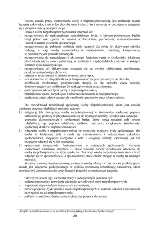 „Projekt współfinansowany ze środków Europejskiego Funduszu Społecznego”
29
Istotną zasadą pracy usprawniania osoby z niepełnosprawnością, jest realizacja zasady
leczenia człowieka, a nie tylko choroby oraz troska o los i wsparcie w codziennym zmaganiu
się z niesprawnością podopiecznego.
Praca z osobą niepełnosprawną powinna zmierzać do:
– przygotowania do maksymalnego samodzielnego życia, w którym podopieczny będzie
mógł pełnić role zgodne ze swoimi możliwościami, potrzebami, zainteresowaniami
i oczekiwaniami otoczenia społecznego,
– przygotowania do pełnienia możliwie wielu realnych dla siebie ról aktywnego członka
rodziny, a więc osoby samodzielnej w samoobsłudze, zaradnej, kompetentnej
w podstawowych pracach domowych,
– przygotowania do niezależnego i aktywnego funkcjonowania w środowisku lokalnym,
placówkach użyteczności publicznej, w kontaktach międzyludzkich i udziału w różnych
formach życia towarzyskiego,
– przygotowania do efektywnego zmagania się ze swoimi słabościami, problemami,
przekraczaniem kolejnych barier,
– udziału w życiu lokalnym (stowarzyszenia, kluby itp.),
– uświadomienia, że długotrwała niepełnosprawność nie jest tym samym co choroba,
– możliwości swobodnego podejmowania decyzji co do sposobu życia najlepiej
dostosowanego (czy możliwego do zaakceptowania) przez chorego,
– podtrzymania jakości życia osoby z niepełnosprawnością,
– zmniejszenia lęków, niepokojów i zaburzeń zachowania u podopiecznego,
– znalezienia zajęć odpowiadających wrażliwości pacjentów oraz ich potrzebom.
Do metod/zasad rehabilitacji społecznej osoby niepełnosprawnej, która jest częścią
ogólnego procesu rehabilitacji możemy zaliczyć:
1) integrację lub reintegrację osoby niepełnosprawnej w środowisko społeczne poprzez
udzielanie jej pomocy w przystosowaniu się do wymagań rodziny i środowiska dalszego, –
usuwanie ekonomicznych i społecznych barier, które mogą utrudnić cały proces
rehabilitacji, np. poprzez udzielanie zasiłków, rent oraz zwiększanie świadomości
społecznej skutków niepełnosprawności,
2) włączenie osoby z niepełnosprawnością we wszystkie przejawy życia społecznego, aby
osoba ta faktycznie była i czuła się wartościowym i pożytecznym członkiem
społeczeństwa, mogącym korzystać z dóbr i osiągnięć kultury, cywilizacji, jak też
mogącym włączyć się w ich tworzenie,
3) opanowanie umiejętności funkcjonowania w sytuacjach społecznych, tworzenie
społecznych warunków integracji, tj. znieść wszelkie bariery utrudniające włączenie się
osoby niepełnosprawnej w życie społeczne. Tak więc osoba niepełnosprawna musi chcieć
włączyć się w społeczeństwo, a społeczeństwo musi chcieć przyjąć tę osobę na równych
prawach.
W pracy z osobą niepełnosprawną, zwłaszcza osobą młodą i w tzw. wieku produkcyjnym
zasadą jest włączenie podopiecznego w szeroko rozumianą rehabilitację zawodową, która
powinna być dostosowana do specyficznych potrzeb i uwarunkowań pacjenta.
Głównymi celami tego elementu pracy z podopiecznym powinno być:
– zademonstrowanie i rozwijanie zdolności zawodowych osób niepełnosprawnych,
– wspieranie odpowiednich szans na ich zatrudnienie,
– przezwyciężenie dyskryminacji osób niepełnosprawnych w zakresie szkoleń i zatrudnienia
ze względu na ich niepełnosprawność,
– jeśli jest to możliwe, dostarczenie technicznej pomocy doradczej.
 