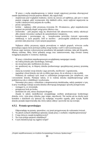 „Projekt współfinansowany ze środków Europejskiego Funduszu Społecznego”
30
W pracy z osobą niepełnosprawną w trakcie terapii zajęciowej powinna obowiązywać
zasada optymalizacji ćwiczeń poprzez dbałość, aby zajęcia były:
– stopniowane pod względem trudności, stawia się zawsze cel najbliższy, jaki jest w stanie
pacjent osiągnąć, gdyż wyznaczanie zbyt dalekich celów, może wpływać negatywnie na
wyniki i demotywować pacjenta do wysiłku,
– proste i przyjemne,
– krótkie – najlepszy efekt przynoszą ćwiczenia 20- 30-minutowe, gdyż niejednokrotnie
pacjenci nie potrafią skupić uwagi przez dłuższy czas,
– różnorodne – jeśli pacjenci stają się sfrustrowani lub zdenerwowani, należy zakończyć
albo zmienić ćwiczenia i zachęcić do samodzielności i inicjatywy,
– konsekwentne i powtarzające się – konsekwentna powtórka ćwiczeń wprowadza
stabilizację w życie pacjenta. Jeśli to możliwe – poszczególni członkowie personelu
powinni stale pracować z tymi samymi pacjentami.
Najlepsze efekty przynoszą zajęcia prowadzone w małych grupach, wówczas osoba
prowadząca zajęcia może poświęcić pełnię uwagi każdej z osób w nich uczestniczących.
Podczas zajęć możemy wykorzystywać przedmioty lub pamiątki rodzinne, takie jak fotografie,
albumy rodzinne, filmy, które pobudzą uwagę oraz zainteresowanie, dają również szansę
wciągnięcia pacjenta w rozmowę i dyskusję.
W pracy z dzieckiem niepełnosprawnym uwzględniamy następujące zasady:
– nie traktuj dziecka jako niezdolnego, leniwego,
– nie stosuj kary jako mobilizatora do pracy,
– nie spodziewaj się, że kłopoty dziecka pozbawionego specjalistycznej pomocy przeminą
same,
– staraj się rozumieć swoje dziecko i jego potrzeby, możliwości i ograniczenia,
– nagradzaj i chwal dziecko nie tyle za efekty jego pracy, ile za włożony w nią wysiłek.
Podstawą do realizacji tych zasad w codziennym postępowaniu jest cierpliwość, czas
i zrozumienie dziecka. Pamiętać należy, iż to rodzina dziecka niepełnosprawnego pełni
podmiotową rolę w rehabilitacji i wychowaniu.
Natomiast przy pracy z dzieckiem z niesprawnością intelektualną, należy pamiętać o tym,
iż przy wszelkiego rodzaju uczeniu dziecka obowiązują następujące sposoby postępowania:
– wymagać to, co zrozumiałe,
– postępować krok po kroku,
– dochodzić do celu, nieraz okrężnymi drogami.
Zasady te należy modyfikować uwzględniając osobiste predyspozycje konkretnego
dziecka, m.in.: rytm pracy dziecka, jego tempo, męczliwość. Nie można ani na chwilę tracić
kontaktu z dzieckiem czy śpieszyć się wyłapując wszystkie sygnały, jakie wysyła. Każde
dziecko posiada niepowtarzalny dar, który należy odkryć i pozwolić mu się rozwijać.
4.5.2. Pytania sprawdzające
Odpowiadając na pytania, sprawdzisz, czy jesteś przygotowany do wykonania ćwiczeń.
1. Na jakich cechach rehabilitacji opieramy zasady pracy z osobami z niepełnosprawnością?
2. Czego dotyczy zasada kompleksowości?
3. Na czym polega spójność rehabilitacji?
4. Czym charakteryzuje się ciągłość terapii?
 