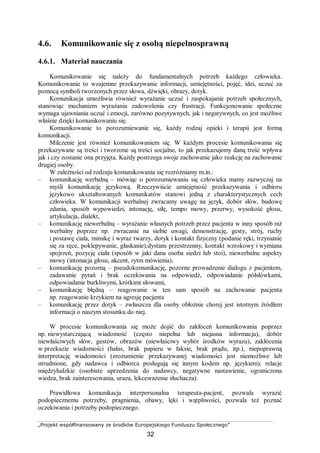 „Projekt współfinansowany ze środków Europejskiego Funduszu Społecznego”
32
4.6. Komunikowanie się z osobą niepełnosprawną
4.6.1. Materiał nauczania
Komunikowanie się należy do fundamentalnych potrzeb każdego człowieka.
Komunikowanie to wzajemne przekazywanie informacji, umiejętności, pojęć, idei, uczuć za
pomocą symboli tworzonych przez słowa, dźwięki, obrazy, dotyk.
Komunikacja umożliwia również wyrażanie uczuć i zaspokajanie potrzeb społecznych,
stanowiąc mechanizm wyrażania zadowolenia czy frustracji. Funkcjonowanie społeczne
wymaga ujawniania uczuć i emocji, zarówno pozytywnych, jak i negatywnych, co jest możliwe
właśnie dzięki komunikowaniu się.
Komunikowanie to porozumiewanie się, każdy rodzaj opieki i terapii jest formą
komunikacji.
Milczenie jest również komunikowaniem się. W każdym procesie komunikowania się
przekazywane są treści i tworzone są treści socjalne, to jak przekazujemy daną treść wpływa
jak i czy zostanie ona przyjęta. Każdy postrzega swoje zachowanie jako reakcję na zachowanie
drugiej osoby.
W zależności od rodzaju komunikowania się rozróżniamy m.in.:
– komunikację werbalną – mówiąc o porozumiewaniu się człowieka mamy zazwyczaj na
myśli komunikację językową. Rzeczywiście umiejętność przekazywania i odbioru
językowo ukształtowanych komunikatów stanowi jedną z charakterystycznych cech
człowieka. W komunikacji werbalnej zwracamy uwagę na język, dobór słów, budowę
zdania, sposób wypowiedzi, intonację, siłę, tempo mowy, przerwy, wysokość głosu,
artykulacja, dialekt,
– komunikację niewerbalną – wyrażanie własnych potrzeb przez pacjenta w inny sposób niż
werbalny poprzez np. zwracanie na siebie uwagi, demonstrację, gesty, strój, ruchy
i postawę ciała, mimikę i wyraz twarzy, dotyk i kontakt fizyczny (podanie ręki, trzymanie
się za ręce, poklepywanie, głaskanie),dystans przestrzenny, kontakt wzrokowy i wymiana
spojrzeń, pozycję ciała (sposób w jaki dana osoba siedzi lub stoi), niewerbalne aspekty
mowy (intonacja głosu, akcent, rytm mówienia),
– komunikację pozorną – pseudokomunikację, pozorne prowadzenie dialogu z pacjentem,
zadawanie pytań i brak oczekiwania na odpowiedź, odpowiadanie półsłówkami,
odpowiadanie burkliwymi, krótkimi słowami,
– komunikację błędną – reagowanie w ten sam sposób na zachowanie pacjenta
np. reagowanie krzykiem na agresję pacjenta
– komunikację przez dotyk – zwłaszcza dla osoby obłożnie chorej jest istotnym źródłem
informacji o naszym stosunku do niej.
W procesie komunikowania się może dojść do zakłóceń komunikowania poprzez
np. niewystarczającą wiadomość (często niepełna lub niejasna informacja), dobór
niewłaściwych słów, gestów, obrazów (niewłaściwy wybór środków wyrazu), zakłócenia
w przekazie wiadomości (hałas, brak papieru w faksie, brak prądu, itp.), niepoprawną
interpretację wiadomości (zrozumienie przekazywanej wiadomości jest niemożliwe lub
utrudnione, gdy nadawca i odbiorca posługują się innym kodem np. językiem), relacje
międzyludzkie (osobiste uprzedzenia do nadawcy, negatywne nastawienie, ograniczona
wiedza, brak zainteresowania, uraza, lekceważenie słuchacza).
Prawidłowa komunikacja interpersonalna terapeuta-pacjent, pozwala wyrazić
podopiecznemu potrzeby, pragnienia, obawy, lęki i wątpliwości, pozwala też poznać
oczekiwania i potrzeby podopiecznego.
 