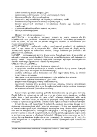 „Projekt współfinansowany ze środków Europejskiego Funduszu Społecznego”
33
Celami komunikacji pacjent-terapeuta, jest:
– zainicjowanie, podtrzymywanie i rozwój terapeutycznych relacji,
– diagnoza problemów zdrowotnych pacjenta,
– planowanie z pacjentem lub jego rodziną zindywidualizowanej opieki,
– wdrażanie określonych celów interwencji terapeutycznych,
– dawanie pozytywnych informacji i uświadamianie choremu jego mocnych stron
i możliwości,
– poznanie oczekiwań i udzielanie wsparcia pacjentowi,
– edukacja zdrowotna pacjenta.
Elementy prawidłowej komunikacji to:
AKCEPTACJA – bezwarunkowy, pozytywny stosunek do innych, szacunek dla ich
indywidualności oraz życzliwość i troska niezależnie od sytuacji. Osoba akceptująca to osoba,
która nie ocenia, nie daje rad, ale posiada umiejętność słuchania ze zrozumieniem oraz
okazywania ciepła i sympatii.
AUTENTYCZNOŚĆ – zachowanie zgodne z przeżywanymi uczuciami i nie „zakładaniu
maski” a tym samym nie wywoływaniu lęku i chęci wycofywania się drugiej osoby.
Autentyczność wpływa na powstawanie zaufania, którego budowanie jest procesem a nie
jednorazowym zdarzeniem.
EMPATIA – współodczuwanie przeżyć drugiej osoby. Pozwala zrozumieć drugą osobę i jej
odczucia przeżywane obecnie lub kiedyś. Właściwość szczególnie istotna u osób świadczących
opiekę i terapię. Terapeuta działający empatycznie dostrzega i wydobywa z treści przekazu
zarówno werbalne jak i pozasłowne komunikaty emocjonalne.
UMIEJĘTNOŚĆ SŁUCHANIA:
– zwracanie uwagi na mówiącego, skupianie na nim uwagi,
– utrzymywanie kontaktu wzrokowego, a ponadto upewnienie się czy postawa i pozycja
ciała, gestykulacja wskazuje na słuchanie mówiącego,
– słuchanie odbierające całość komunikatu nie tylko wypowiadanej treści, ale również
towarzyszącego im uczucia,
– okazywanie empatycznego zrozumienia poprzez próbę wejścia w jego sytuację,
– obserwowanie sygnałów niewerbalnych, „język ciała”,
– przyjmowanie akceptującej postawy wobec rozmówcy,
– zakończenie słuchania przez podjęcie stosownego działania, ponieważ sprawdzeniem
efektywności komunikacji jest to, na ile adekwatna będzie reakcja wyrażona stosownym
zachowaniem na intencje (komunikat) rozmówcy.
Podstawowym sposobem realizacji potrzeby komunikowania się jest język mówiony.
Zwykle ludzie nie zastanawiają się nad tym, czym jest właśnie mowa. Jednak, gdy spotkają
osobę, która z jakiś powodów nie może mówić, wówczas uświadamiają sobie swoją
bezradność. Taki stan rzeczy jest najczęstszą przyczyną izolacji osób niepełnosprawnych.
Sytuacja ta wymusiła zastępcze środki komunikowania się tych osób ze światem zewnętrznym.
Dotyczy to, np. osób niedosłyszących i głuchych. Językiem, za pomocą, którego osoby
niesłyszące porozumiewają się między sobą, jest język migowy. System tego języka jest oparty
na znakach daktylograficznych, określających poszczególne litery i liczby (alfabet palcowy)
oraz znakach ideograficznych, określających całe pojęcia. Klasyczny język migowy oparty
prawie wyłącznie na znakach ideograficznych, ma swoistą gramatykę pozycyjną (części zdania
są przekazywane zawsze w określonej kolejności). Odmianą języka migowego jest język
migany, łączący słownictwo języka migowego z gramatyką języka narodowego. W tym języku
znaki ideograficzne są uzupełniane za pomocą znaków dyktalograficznych końcówkami
fleksyjnymi.
 