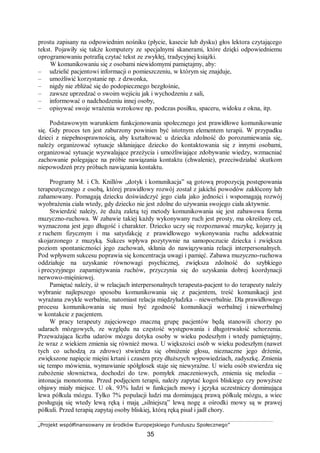 „Projekt współfinansowany ze środków Europejskiego Funduszu Społecznego”
35
prostu zapisany na odpowiednim nośniku (płycie, kasecie lub dysku) głos lektora czytającego
tekst. Pojawiły się także komputery ze specjalnymi skanerami, które dzięki odpowiedniemu
oprogramowaniu potrafią czytać tekst ze zwykłej, tradycyjnej książki.
W komunikowaniu się z osobami niewidomymi pamiętajmy, aby:
– udzielić pacjentowi informacji o pomieszczeniu, w którym się znajduje,
– umożliwić korzystanie np. z dzwonka,
– nigdy nie zbliżać się do podopiecznego bezgłośnie,
– zawsze uprzedzać o swoim wejściu jak i wychodzeniu z sali,
– informować o nadchodzeniu innej osoby,
– opisywać swoje wrażenia wzrokowe np. podczas posiłku, spaceru, widoku z okna, itp.
Podstawowym warunkiem funkcjonowania społecznego jest prawidłowe komunikowanie
się. Gdy proces ten jest zaburzony powinien być istotnym elementem terapii. W przypadku
dzieci z niepełnosprawnością, aby kształtować u dziecka zdolność do porozumiewania się,
należy organizować sytuacje skłaniające dziecko do kontaktowania się z innymi osobami,
organizować sytuacje wyzwalające przeżycia i umożliwiające zdobywanie wiedzy, wzmacniać
zachowanie polegające na próbie nawiązania kontaktu (chwalenie), przeciwdziałać skutkom
niepowodzeń przy próbach nawiązania kontaktu.
Programy M. i Ch. Knillów „dotyk i komunikacja” są gotową propozycją postępowania
terapeutycznego z osobą, której prawidłowy rozwój został z jakichś powodów zakłócony lub
zahamowany. Pomagają dziecku doświadczyć jego ciała jako jedności i wspomagają rozwój
wyobrażenia ciała wtedy, gdy dziecko nie jest zdolne do używania swojego ciała aktywnie.
Stwierdzić należy, że dużą zaletą tej metody komunikowania się jest zabawowa forma
muzyczno-ruchowa. W zabawie takiej każdy wykonywany ruch jest prosty, ma określony cel,
wyznaczona jest jego długość i charakter. Dziecko uczy się rozpoznawać muzykę, kojarzy ją
z ruchem fizycznym i ma satysfakcję z prawidłowego wykonywania ruchu adekwatnie
skojarzonego z muzyką. Sukces wpływa pozytywnie na samopoczucie dziecka i zwiększa
poziom spontaniczności jego zachowań, skłania do nawiązywania relacji interpersonalnych.
Pod wpływem sukcesu poprawia się koncentracja uwagi i pamięć. Zabawa muzyczno-ruchowa
oddziałuje na uzyskanie równowagi psychicznej, zwiększa zdolność do szybkiego
i precyzyjnego zapamiętywania ruchów, przyczynia się do uzyskania dobrej koordynacji
nerwowo-mięśniowej.
Pamiętać należy, iż w relacjach interpersonalnych terapeuta-pacjent to do terapeuty należy
wybranie najlepszego sposobu komunikowania się z pacjentem, treść komunikacji jest
wyrażana zwykle werbalnie, natomiast relacja międzyludzka – niewerbalnie. Dla prawidłowego
procesu komunikowania się musi być zgodność komunikacji werbalnej i niewerbalnej
w kontakcie z pacjentem.
W pracy terapeuty zajęciowego znaczną grupę pacjentów będą stanowili chorzy po
udarach mózgowych, ze względu na częstość występowania i długotrwałość schorzenia.
Przeważająca liczba udarów mózgu dotyka osoby w wieku podeszłym i wtedy pamiętajmy,
że wraz z wiekiem zmienia się również mowa. U większości osób w wieku podeszłym (nawet
tych co uchodzą za zdrowe) stwierdza się obniżenie głosu, nieznaczne jego drżenie,
zwiększone napięcie mięśni krtani i czasem przy dłuższych wypowiedziach, zadyszkę. Zmienia
się tempo mówienia, wymawianie spółgłosek staje się niewyraźne. U wielu osób stwierdza się
zubożenie słownictwa, dochodzi do tzw. pomyłek znaczeniowych, zmienia się melodia –
intonacja monotonna. Przed podjęciem terapii, należy zapytać kogoś bliskiego czy powyższe
objawy miały miejsce. U ok. 93% ludzi w funkcjach mowy i języka uczestniczy dominująca
lewa półkula mózgu. Tylko 7% populacji ludzi ma dominującą prawą półkulę mózgu, a wiec
posługują się wtedy lewą ręką i mają „silniejszą” lewą nogę a ośrodki mowy są w prawej
półkuli. Przed terapią zapytaj osoby bliskiej, którą ręką pisał i jadł chory.
 
