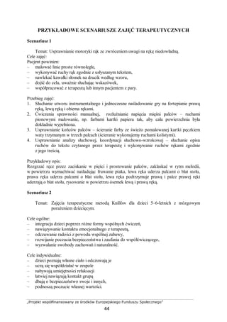 „Projekt współfinansowany ze środków Europejskiego Funduszu Społecznego”
44
PRZYKŁADOWE SCENARIUSZE ZAJĘĆ TERAPEUTYCZNYCH
Scenariusz 1
Temat: Usprawnianie motoryki rąk ze zwróceniem uwagi na rękę niedowładną.
Cele zajęć:
Pacjent powinien:
– malować linie proste równoległe,
– wykonywać ruchy rąk zgodnie z usłyszanym tekstem,
– nawlekać kawałki słomek na drucik według wzoru,
– dojść do celu, uważnie słuchając wskazówek,
– współpracować z terapeutą lub innym pacjentem z pary.
Przebieg zajęć:
1. Słuchanie utworu instrumentalnego i jednoczesne naśladowanie gry na fortepianie prawą
ręką, lewą ręką i obiema rękami.
2. Ćwiczenia sprawności manualnej, rozluźnianie napięcia mięśni palców – ruchami
pionowymi malowanie, np. farbami kartki papieru tak, aby cała powierzchnia była
dokładnie wypełniona.
3. Usprawnianie końców palców – ścieranie farby ze świeżo pomalowanej kartki pęczkiem
waty trzymanym w trzech palcach (ścieranie wykonujemy ruchami kolistymi).
4. Usprawnianie analizy słuchowej, koordynacji słuchowo-wzrokowej – słuchanie opisu
ruchów do tekstu czytanego przez terapeutę i wykonywanie ruchów rękami zgodnie
z jego treścią.
Przykładowy opis:
Rozgrzać ręce przez zaciskanie w pięści i prostowanie palców, zaklaskać w rytm melodii,
w powietrzu wymachiwać naśladując fruwanie ptaka, lewa ręka uderza palcami o blat stołu,
prawa ręka uderza palcami o blat stołu, lewa ręka podtrzymuje prawą i palce prawej ręki
uderzają o blat stołu, rysowanie w powietrzu ósemek lewą i prawą ręką.
Scenariusz 2
Temat: Zajęcia terapeutyczne metodą Knillów dla dzieci 5–6-letnich z mózgowym
porażeniem dziecięcym.
Cele ogólne:
– integracja dzieci poprzez różne formy wspólnych ćwiczeń,
– nawiązywanie kontaktu emocjonalnego z terapeutą,
– odczuwanie radości z powodu wspólnej zabawy,
– rozwijanie poczucia bezpieczeństwa i zaufania do współćwiczącego,
– wyzwalanie swobody zachowań i naturalność.
Cele indywidualne:
– dzieci poznają własne ciało i odczuwają je
– uczą się współdziałać w zespole
– nabywają umiejętności relaksacji
– łatwiej nawiązują kontakt grupą
– dbają o bezpieczeństwo swoje i innych,
– podnoszą poczucie własnej wartości.
 
