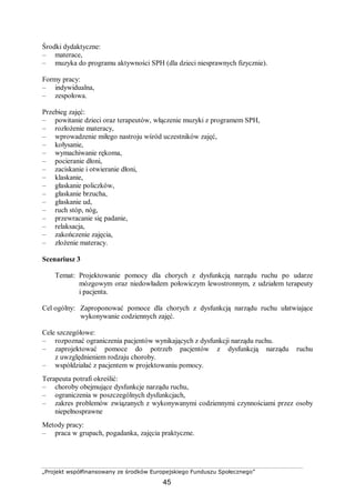 „Projekt współfinansowany ze środków Europejskiego Funduszu Społecznego”
45
Środki dydaktyczne:
– materace,
– muzyka do programu aktywności SPH (dla dzieci niesprawnych fizycznie).
Formy pracy:
– indywidualna,
– zespołowa.
Przebieg zajęć:
– powitanie dzieci oraz terapeutów, włączenie muzyki z programem SPH,
– rozłożenie materacy,
– wprowadzenie miłego nastroju wśród uczestników zajęć,
– kołysanie,
– wymachiwanie rękoma,
– pocieranie dłoni,
– zaciskanie i otwieranie dłoni,
– klaskanie,
– głaskanie policzków,
– głaskanie brzucha,
– głaskanie ud,
– ruch stóp, nóg,
– przewracanie się padanie,
– relaksacja,
– zakończenie zajęcia,
– złożenie materacy.
Scenariusz 3
Temat: Projektowanie pomocy dla chorych z dysfunkcją narządu ruchu po udarze
mózgowym oraz niedowładem połowiczym lewostronnym, z udziałem terapeuty
i pacjenta.
Cel ogólny: Zaproponować pomoce dla chorych z dysfunkcją narządu ruchu ułatwiające
wykonywanie codziennych zajęć.
Cele szczegółowe:
– rozpoznać ograniczenia pacjentów wynikających z dysfunkcji narządu ruchu.
– zaprojektować pomoce do potrzeb pacjentów z dysfunkcją narządu ruchu
z uwzględnieniem rodzaju choroby.
– współdziałać z pacjentem w projektowaniu pomocy.
Terapeuta potrafi określić:
– choroby obejmujące dysfunkcje narządu ruchu,
– ograniczenia w poszczególnych dysfunkcjach,
– zakres problemów związanych z wykonywanymi codziennymi czynnościami przez osoby
niepełnosprawne
Metody pracy:
– praca w grupach, pogadanka, zajęcia praktyczne.
 
