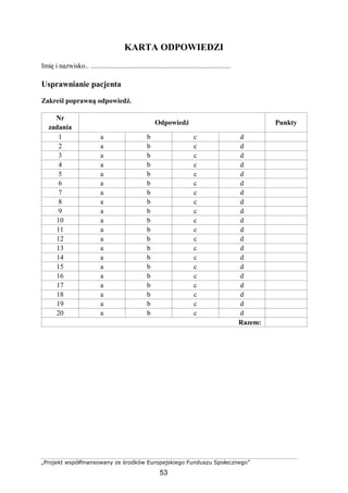„Projekt współfinansowany ze środków Europejskiego Funduszu Społecznego”
53
KARTA ODPOWIEDZI
Imię i nazwisko.. .............................................................................
Usprawnianie pacjenta
Zakreśl poprawną odpowiedź.
Nr
zadania
Odpowiedź Punkty
1 a b c d
2 a b c d
3 a b c d
4 a b c d
5 a b c d
6 a b c d
7 a b c d
8 a b c d
9 a b c d
10 a b c d
11 a b c d
12 a b c d
13 a b c d
14 a b c d
15 a b c d
16 a b c d
17 a b c d
18 a b c d
19 a b c d
20 a b c d
Razem:
 