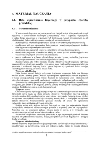 „Projekt współfinansowany ze środków Europejskiego Funduszu Społecznego”
7
4. MATERIAŁ NAUCZANIA
4.1. Rola usprawniania fizycznego w przypadku choroby
przewlekłej
4.1.1. Materiał nauczania
W usprawnianiu fizycznym pacjentów przewlekle chorych istnieje ścisłe powiązanie terapii
zajęciowej z usprawnianiem ruchowym (kinezyterapią). Praca i czynności wykonywane
w trakcie terapii zajęciowej są wsparciem i/lub kontynuacją ćwiczeń prowadzonych na sali
rehabilitacyjnej. Celem oddziaływań usprawniających jest między innymi:
− stymulacja bądź optymalizacja sprawności u osób ze stwierdzoną niepełnosprawnością,
− zapobieganie wtórnym zaburzeniom funkcjonalnym i emocjonalnym będących skutkiem
choroby przewlekłej lub niepełnosprawności
− niwelowanie patologicznych objawów o charakterze obronno-kompensacyjnym,
− dostarczenie pacjentom i opiekunom wiedzy na temat potrzeb rehabilitacyjnych oraz
wskazówek dotyczących sposobów ich zaspokajania,
− pomoc opiekunom w wyborze odpowiedniego sprzętu i pomocy rehabilitacyjnych oraz
właściwego aranżowania otoczenia osoby przewlekle chorej.
Ruch i ćwiczenia jako bodźce naturalne potrafią oddziaływać na cały organizm, wpływając
na czynność wszystkich jego narządów i tym samym mogą zwiększać lub przywracać choremu
sprawność i wydolność fizyczną. Ruch i praca fizyczna są czynnikami, które rozwijają
i kształtują nasze narządy, zwłaszcza narząd ruchu.
Wpływ na układ kostny
Układ kostny stanowi funkcję podporową i ochronną organizmu. Pełni rolę biernego
narządu ruchu, niemniej jednak podczas systematycznie uprawianych ćwiczeń fizycznych,
w tkance kostnej zachodzą istotne zmiany. Bodźcem do wzmacniania kości i odkładania soli
mineralnych jest przerywany ucisk mechaniczny i rozciąganie, zachodzące podczas ruchu.
Systematyczny trening przede wszystkim przyspiesza i reguluje prawidłowy rozwój kości,
szczególnie, jeśli chodzi o ich długość i grubość. Zmiany potreningowe oddziałują również na
strukturę tkanki kostnej oraz na skład chemiczny kości.
Wpływ na stawy
Ćwiczenia fizyczne wywierają znaczący wpływ na kształtowanie powierzchni stawowych.
Sprawność stawu zależy od stanu chrząstki stawowej. Powierzchnie stawowe pokrywa
chrząstka szklista, która pozbawiona jest unaczynienia i unerwienia. Odżywia się ona z jednej
strony stawu z naczyń krwionośnych podchrzęstnej warstwy kości, a z drugiej od strony stawu
płynem stawowym. Unieruchomienie (podczas choroby lub urazu) lub ograniczenie
ruchomości stawu upośledza odżywianie chrząstki.
Kolejną ważną rolą wpływu ćwiczeń fizycznych na staw jest odpowiednia długość
i elastyczność elementów okołostawowych (torebek i więzadeł) oraz ich wytrzymałość.
Pozwalają one na utrzymanie pełnego zakresu ruchu w stawie, a w przypadku jego
ograniczenia mogą wpłynąć na powiększenie zakresu ruchu.
Ruch działa korzystnie na omawiany aparat tylko w jego optymalnych granicach Zarówno
niedobór czy jednostronność ruchów, przeciążenie jednorazowe lub długofalowe – mogą tu
działać szkodliwie.
Wpływ na układ mięśniowy
Tkanka mięśniowa dzięki zawartości specjalnego białka kurczliwego zwanego aktomiozyną –
charakteryzuje się kurczliwością, która jest podstawą ruchu. Białko to posiada zdolność
 