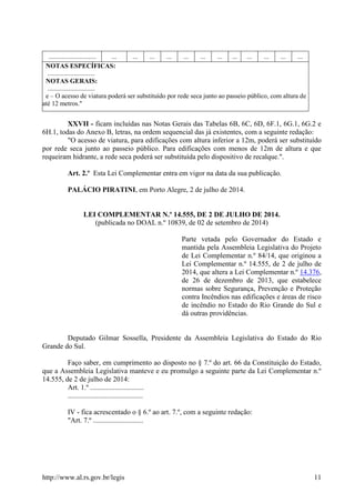 http://www.al.rs.gov.br/legis 11
............................. ... ... ... ... ... ... ... ... ... ... ... ...
NOTAS ESPECÍFICAS:
.............................
NOTAS GERAIS:
.............................
e – O acesso de viatura poderá ser substituído por rede seca junto ao passeio público, com altura de
até 12 metros."
XXVII - ficam incluídas nas Notas Gerais das Tabelas 6B, 6C, 6D, 6F.1, 6G.1, 6G.2 e
6H.1, todas do Anexo B, letras, na ordem sequencial das já existentes, com a seguinte redação:
"O acesso de viatura, para edificações com altura inferior a 12m, poderá ser substituído
por rede seca junto ao passeio público. Para edificações com menos de 12m de altura e que
requeiram hidrante, a rede seca poderá ser substituída pelo dispositivo de recalque.".
Art. 2.º Esta Lei Complementar entra em vigor na data da sua publicação.
PALÁCIO PIRATINI, em Porto Alegre, 2 de julho de 2014.
LEI COMPLEMENTAR N.º 14.555, DE 2 DE JULHO DE 2014.
(publicada no DOAL n.º 10839, de 02 de setembro de 2014)
Parte vetada pelo Governador do Estado e
mantida pela Assembleia Legislativa do Projeto
de Lei Complementar n.º 84/14, que originou a
Lei Complementar n.º 14.555, de 2 de julho de
2014, que altera a Lei Complementar n.º 14.376,
de 26 de dezembro de 2013, que estabelece
normas sobre Segurança, Prevenção e Proteção
contra Incêndios nas edificações e áreas de risco
de incêndio no Estado do Rio Grande do Sul e
dá outras providências.
Deputado Gilmar Sossella, Presidente da Assembleia Legislativa do Estado do Rio
Grande do Sul.
Faço saber, em cumprimento ao disposto no § 7.º do art. 66 da Constituição do Estado,
que a Assembleia Legislativa manteve e eu promulgo a seguinte parte da Lei Complementar n.º
14.555, de 2 de julho de 2014:
Art. 1.º ..............................
..........................................
IV - fica acrescentado o § 6.º ao art. 7.º, com a seguinte redação:
"Art. 7.º ............................
 