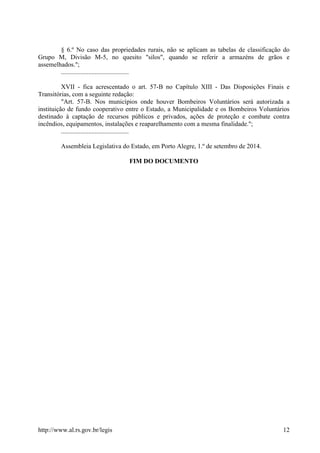 http://www.al.rs.gov.br/legis 12
§ 6.º No caso das propriedades rurais, não se aplicam as tabelas de classificação do
Grupo M, Divisão M-5, no quesito "silos", quando se referir a armazéns de grãos e
assemelhados.";
..........................................
XVII - fica acrescentado o art. 57-B no Capítulo XIII - Das Disposições Finais e
Transitórias, com a seguinte redação:
"Art. 57-B. Nos municípios onde houver Bombeiros Voluntários será autorizada a
instituição de fundo cooperativo entre o Estado, a Municipalidade e os Bombeiros Voluntários
destinado à captação de recursos públicos e privados, ações de proteção e combate contra
incêndios, equipamentos, instalações e reaparelhamento com a mesma finalidade.";
..........................................
Assembleia Legislativa do Estado, em Porto Alegre, 1.º de setembro de 2014.
FIM DO DOCUMENTO
 