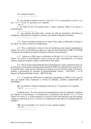 http://www.al.rs.gov.br/legis 4
III - mediante denúncia.
..........................................";
X - fica alterada a redação do inciso I e dos §§ 3.º e 4.º e acrescentados o inciso V e os
§§ 5.º, 6.º e 7.º ao art. 21, que passa a ser a seguinte:
"Art. 21. ...........................
I - de carga de risco de incêndio baixo e médio, conforme Tabela 3 do Anexo A
(Classificação);
...........................................
V - que exigirem prevenção pelos sistemas de saída de emergência, iluminação de
emergência, sinalização de emergência, extintores de incêndio e Brigada de Incêndio;
...........................................
§ 3.º Ficam excetuadas do disposto no “caput” deste artigo as edificações do Grupo G
da Tabela 1 do Anexo A desta Lei Complementar.
§ 4.º Para as edificações e áreas de risco de incêndio que não estejam enquadradas na
Tabela 3 do Anexo A (Classificação), aplica-se a regra de cálculo definida na NBR 14.432/2000
“Exigências de resistência ao fogo de elementos construtivos de edificações".
§ 5.º Aplica-se o PSPCI para as edificações da Divisão F-11 e F-12, do Grupo F, da
Tabela 1 do Anexo A (Classificação) e para os locais de cultos afro-brasileiros e os centros
espíritas, desde que atendam a todas as características deste artigo.
§ 6.º São de inteira responsabilidade do(a) proprietário(a) ou do(a) responsável pelo uso
da edificação as informações prestadas para instrução do PSPCI nas edificações de carga de risco
de incêndio baixo, sendo que nas edificações de carga de risco de incêndio médio é necessária,
também, a apresentação de Anotação de Responsabilidade Técnica – ART/CREA − ou de
Registro de Responsabilidade Técnica – RRT/CAU-RS.
§ 7.º A emissão do APPCI para as edificações enquadradas no PSPCI e com carga de
risco de incêndio baixo dispensará a vistoria de liberação, conforme regulamentado em
RTCBMRS.”;
XI - fica alterada a redação do parágrafo único do art. 35, que passa a ser a seguinte:
"Art. 35. ..........................
Parágrafo único. Os casos omissos de enquadramento do tipo de edificação constantes
nas Tabelas A (Classificação) e B (Exigências), as edificações das divisões F-11 e F-12 da
Tabela 1 do Anexo A, os centros espíritas e os locais de cultos afro-brasileiros que não atendam
a todas as características do art. 21 desta Lei Complementar serão objeto de regulamentação do
CBMRS.";
XII - fica acrescentado o § 3.º ao art. 53, com a seguinte redação:
“Art. 53.............................
…......................................
 