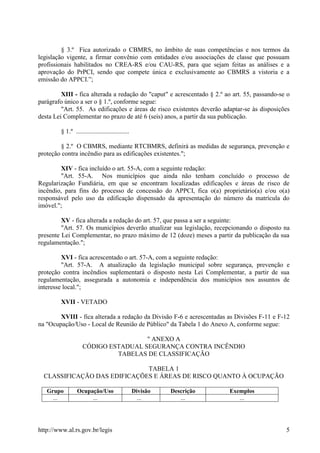http://www.al.rs.gov.br/legis 5
§ 3.º Fica autorizado o CBMRS, no âmbito de suas competências e nos termos da
legislação vigente, a firmar convênio com entidades e/ou associações de classe que possuam
profissionais habilitados no CREA-RS e/ou CAU-RS, para que sejam feitas as análises e a
aprovação do PrPCI, sendo que compete única e exclusivamente ao CBMRS a vistoria e a
emissão do APPCI.”;
XIII - fica alterada a redação do "caput" e acrescentado § 2.º ao art. 55, passando-se o
parágrafo único a ser o § 1.º, conforme segue:
"Art. 55. As edificações e áreas de risco existentes deverão adaptar-se às disposições
desta Lei Complementar no prazo de até 6 (seis) anos, a partir da sua publicação.
§ 1.º .................................
§ 2.º O CBMRS, mediante RTCBMRS, definirá as medidas de segurança, prevenção e
proteção contra incêndio para as edificações existentes.";
XIV - fica incluído o art. 55-A, com a seguinte redação:
"Art. 55-A. Nos municípios que ainda não tenham concluído o processo de
Regularização Fundiária, em que se encontram localizadas edificações e áreas de risco de
incêndio, para fins do processo de concessão do APPCI, fica o(a) proprietário(a) e/ou o(a)
responsável pelo uso da edificação dispensado da apresentação do número da matrícula do
imóvel.";
XV - fica alterada a redação do art. 57, que passa a ser a seguinte:
"Art. 57. Os municípios deverão atualizar sua legislação, recepcionando o disposto na
presente Lei Complementar, no prazo máximo de 12 (doze) meses a partir da publicação da sua
regulamentação.";
XVI - fica acrescentado o art. 57-A, com a seguinte redação:
"Art. 57-A. A atualização da legislação municipal sobre segurança, prevenção e
proteção contra incêndios suplementará o disposto nesta Lei Complementar, a partir de sua
regulamentação, assegurada a autonomia e independência dos municípios nos assuntos de
interesse local.";
XVII - VETADO
XVIII - fica alterada a redação da Divisão F-6 e acrescentadas as Divisões F-11 e F-12
na "Ocupação/Uso - Local de Reunião de Público" da Tabela 1 do Anexo A, conforme segue:
" ANEXO A
CÓDIGO ESTADUAL SEGURANÇA CONTRA INCÊNDIO
TABELAS DE CLASSIFICAÇÃO
TABELA 1
CLASSIFICAÇÃO DAS EDIFICAÇÕES E ÁREAS DE RISCO QUANTO À OCUPAÇÃO
Grupo Ocupação/Uso Divisão Descrição Exemplos
... ... ... ... ...
 