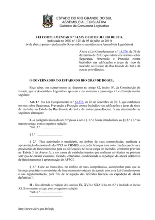 http://www.al.rs.gov.br/legis
ESTADO DO RIO GRANDE DO SUL
ASSEMBLEIA LEGISLATIVA
Gabinete de Consultoria Legislativa
LEI COMPLEMENTAR N.º 14.555, DE 02 DE JULHO DE 2014.
(publicada no DOE n.º 125, de 03 de julho de 2014)
(vide abaixo partes vetadas pelo Governador e mantidas pela Assembleia Legislativa)
Altera a Lei Complementar n.º 14.376, de 26 de
dezembro de 2013, que estabelece normas sobre
Segurança, Prevenção e Proteção contra
Incêndios nas edificações e áreas de risco de
incêndio no Estado do Rio Grande do Sul e dá
outras providências.
O GOVERNADOR DO ESTADO DO RIO GRANDE DO SUL.
Faço saber, em cumprimento ao disposto no artigo 82, inciso IV, da Constituição do
Estado, que a Assembleia Legislativa aprovou e eu sanciono e promulgo a Lei Complementar
seguinte:
Art. 1.º Na Lei Complementar n.º 14.376, de 26 de dezembro de 2013, que estabelece
normas sobre Segurança, Prevenção e Proteção contra Incêndios nas edificações e áreas de risco
de incêndio no Estado do Rio Grande do Sul e dá outras providências, ficam introduzidas as
seguintes alterações:
I - o parágrafo único do art. 5.º passa a ser o § 1.º e ficam introduzidos os §§ 2.º e 3.º no
mesmo artigo, com a seguinte redação:
"Art. 5.º ...........................
§ 1.º .................................
§ 2.º Fica autorizado o município, no âmbito de suas competências, mediante a
apresentação do protocolo do PPCI no CBMRS, a expedir licenças e/ou autorizações precárias e
provisórias de funcionamento para as edificações de baixa carga de incêndio, conforme previsto
na Tabela 3 do Anexo A, e em casos de estabelecimentos que realizem atividades ou prestem
serviços de caráter essencial, ficando, entretanto, condicionada a expedição do alvará definitivo
de funcionamento à apresentação do APPCI.
§ 3.º Cabe ao município, no âmbito de suas competências, acompanhar para que as
licenças precárias e provisórias de funcionamento estejam de acordo com esta Lei Complementar
e sua regulamentação, para fins de revogação das referidas licenças ou expedição de alvará
definitivo.";
II - fica alterada a redação dos incisos IX, XVII e XXXII do art. 6.º e incluído o inciso
XLII no mesmo artigo, com a seguinte redação:
"Art. 6.º ............................
..........................................
 