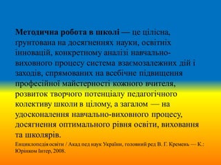 Методична робота в школі — це цілісна,
ґрунтована на досягненнях науки, освітніх
інновацій, конкретному аналізі навчально-
виховного процесу система взаємозалежних дій і
заходів, спрямованих на всебічне підвищення
професійної майстерності кожного вчителя,
розвиток творчого потенціалу педагогічного
колективу школи в цілому, а загалом — на
удосконалення навчально-виховного процесу,
досягнення оптимального рівня освіти, виховання
та школярів.
Енциклопедія освіти / Акад пед наук України, головний ред В. Г. Кремень — К.:
Юрінком Інтер, 2008.
 