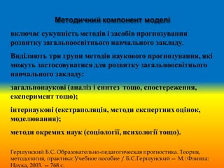 включає сукупність методів і засобів прогнозування
розвитку загальноосвітнього навчального закладу.
Виділяють три групи методів наукового прогнозування, які
можуть застосовуватися для розвитку загальноосвітнього
навчального закладу:
загальнонаукові (аналіз і синтез тощо, спостереження,
експеримент тощо);
інтернаукові (екстраполяція, методи експертних оцінок,
моделювання);
методи окремих наук (соціології, психології тощо).
Гершунский Б.С. Образовательно-педагогическая прогностика. Теория,
методология, практика: Учебное пособие / Б.С.Гершунский— М.: Флинта:
Наука, 2003. — 768 с.
 