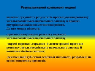 включає сукупність результатів прогнозування розвитку
загальноосвітнього навчального закладу в процесі
внутрішньошкільної методичної роботи.
До них можна віднести:
-прогностичну модель розвитку окремого
загальноосвітнього навчального закладу;
-окремі коротко-, середньо- й довгострокові прогнози
розвитку загальноосвітнього навчального закладу й
компонентів його системи;
-рекомендації суб'єктам освітньої діяльності, розроблені на
основі означених прогнозів.
 