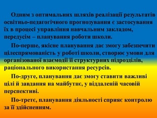 Одним з оптимальних шляхів реалізації результатів
освітньо-педагогічного прогнозування є застосування
їх в процесі управління навчальним закладом,
передусім – планування роботи школи.
По-перше, якісне планування дає змогу забезпечити
цілеспрямованість у роботі школи, створює умови для
організованої взаємодії її структурних підрозділів,
раціонального використання ресурсів.
По-друге, планування дає змогу ставити важливі
цілі й завдання на майбутнє, у віддаленій часовій
перспективі.
По-третє, планування діяльності сприяє контролю
за її здійсненням.
 