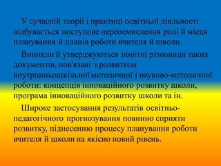 У сучасній теорії і практиці освітньої діяльності
відбувається поступове переосмислення ролі й місця
планування й планів роботи вчителя й школи.
Виникли й утверджуються новітні різновиди таких
документів, пов'язані з розвитком
внутрішньошкільної методичної і науково-методичної
роботи: концепція інноваційного розвитку школи,
програма інноваційного розвитку школи та ін.
Широке застосування результатів освітньо-
педагогічного прогнозування повинно сприяти
розвитку, піднесенню процесу планування роботи
вчителя й школи на якісно новий рівень.
 