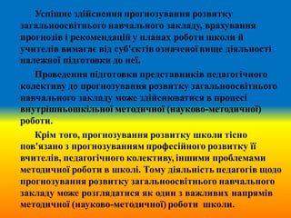 Успішне здійснення прогнозування розвитку
загальноосвітнього навчального закладу, врахування
прогнозів і рекомендацій у планах роботи школи й
учителів вимагає від суб'єктів означеної вище діяльності
належної підготовки до неї.
Проведення підготовки представників педагогічного
колективу до прогнозування розвитку загальноосвітнього
навчального закладу може здійснюватися в процесі
внутрішньошкільної методичної (науково-методичної)
роботи.
Крім того, прогнозування розвитку школи тісно
пов'язано з прогнозуванням професійного розвитку її
вчителів, педагогічного колективу, іншими проблемами
методичної роботи в школі. Тому діяльність педагогів щодо
прогнозування розвитку загальноосвітнього навчального
закладу може розглядатися як один з важливих напрямів
методичної (науково-методичної) роботи школи.
 