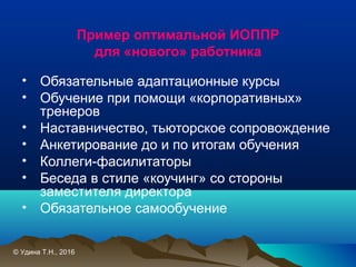 Пример оптимальной ИОППР
для «нового» работника
• Обязательные адаптационные курсы
• Обучение при помощи «корпоративных»
тренеров
• Наставничество, тьюторское сопровождение
• Анкетирование до и по итогам обучения
• Коллеги-фасилитаторы
• Беседа в стиле «коучинг» со стороны
заместителя директора
• Обязательное самообучение
© Удина Т.Н., 2016
 