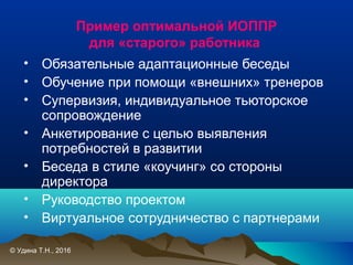 Пример оптимальной ИОППР
для «старого» работника
• Обязательные адаптационные беседы
• Обучение при помощи «внешних» тренеров
• Супервизия, индивидуальное тьюторское
сопровождение
• Анкетирование с целью выявления
потребностей в развитии
• Беседа в стиле «коучинг» со стороны
директора
• Руководство проектом
• Виртуальное сотрудничество с партнерами
© Удина Т.Н., 2016
 