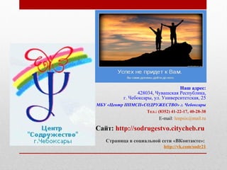 Наш адрес:
428034, Чувашская Республика,
г. Чебоксары, ул. Университетская, 25
МБУ «Центр ППМСП«СОДРУЖЕСТВО» г. Чебоксары
Тел.: (8352) 41-22-17, 40-28-38
E-mail: lenpsix@mail.ru
Сайт: http://sodrugestvo.citycheb.ru
Страница в социальной сети «ВКонтакте»:
http://vk.com/sodr21
 