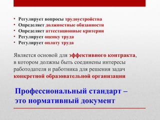 Профессиональный стандарт –
это нормативный документ
• Регулирует вопросы трудоустройства
• Определяет должностные обязанности
• Определяет аттестационные критерии
• Регулирует оценку труда
• Регулирует оплату труда
Является основой для эффективного контракта,
в котором должны быть соединены интересы
работодателя и работника для решения задач
конкретной образовательной организации
 