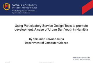 Faculty Computing and Informatics
Department Computer Science
By Shilumbe Chivuno-Kuria
Department of Computer Science
10/13/2016 LeNSes Sustainable Energy for All 1
Using Participatory Service Design Tools to promote
development: A case of Urban San Youth in Namibia
 