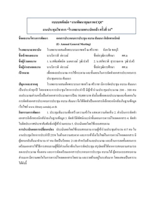  
 
แบบบทคัดย่อ “งานพัฒนาคุณภาพ/CQI”
งานประชุมวิชาการ “โรงพยาบาลพระปกเกล้า ครั้งที่ 14”
ชื่อผลงาน/โครงการพัฒนา เอกสารประกอบการประชุม อบรม สัมมนา อิเล็กทรอนิกส์
(E- Annual General Meeting)
โรงพยาบาล/สถาบัน โรงพยาบาลสมเด็จพระบรมราชเทวี ณ ศรีราชา จังหวัด ชลบุรี
ชื่อเจ้าของผลงาน นางวิภาวดี ต่อวงษ์ ชื่อย่อวุฒิการศึกษา ศศ.ม
ชื่อผู้ร่วมผลงาน 1. น.สพิมพ์พนิต มงคลวงษ์ วุฒิ ป.ตรี 2. น.สภัทรวดี สุวรรณอาจ วุฒิ ป.ตรี
ชื่อผู้นําเสนอผลงาน นางวิภาวดี ต่อวงษ์ ชื่อย่อวุฒิการศึกษา ศศ.ม
เป้ าหมาย เพื่อลดงบประมาณ การใช้กระดาษ และขั้นตอนในการจัดทําเอกสารประกอบการ
ประชุมอบรม สัมมนา
ปัญหาและสาเหตุ โรงพยาบาลสมเด็จพระบรมราชเทวี ณ ศรีราชา มีการจัดประชุม อบรม สัมมนา
เป็นประจําทุกปี โดยเฉพาะการประชุมวิชาการประจําปี มีผู้เข้าร่วมประชุมประมาณ 200 – 300 คน
งบประมาณส่วนหนึ่งเป็นค่าเอกสารประมาณการปีละ 50,000 บาท ดังนั้นเพื่อลดงบประมาณและขั้นตอนใน
การจัดทําเอกสารประกอบการประชุม อบรม สัมมนา จึงได้จัดทําเป็นเอกสารอิเล็กทรอนิกส์ลงในฐานข้อมูล
เว็บไซต์www.library.somdej.or.th
กิจกรรมการพัฒนา 1. ประชุมทีมงานเพื่อสร้างความเข้าใจ แสดงความคิดเห็น 2. ดําเนินการจัดทํา
เอกสารอิเล็กทรอนิกส์นําลงในฐานข้อมูล 3. จัดทําวีดิทัศน์แนะนําขั้นตอนการดาวน์โหลดเอกสาร 4. จัดทํา
ใบติดประกาศประชาสัมพันธ์แก่ผู้เข้าร่วมอบรม 5. ประเมินผลโดยใช้แบบสอบถาม
การประเมินผลการเปลี่ยนแปลง ประเมินผลโดยใช้แบบสอบถาม ถามผู้เข้าร่วมประชุมจํานวน 417 คน ใน
งานประชุมวิชาการประจําปี 2558 ในด้านความสะดวก และการเข้าถึงเว็บไซต์ในการดาวน์โหลดเอกสาร มี
ผู้ตอบกลับคืนมาจํานวน 87 คน คิดเป็นร้อยละ 21.00 สําหรับด้านงบประมาณ และด้านการลดขั้นตอนการ
เตรียมเอกสารใช้วิธีการสอบถามผู้ที่มีส่วนเกี่ยวข้องในการจัดประชุม สรุปผลที่ได้จากการสอบถามสามารถ
ลดงบประมาณ ขั้นตอน และการจัดเตรียมเอกสารประกอบการประชุม อบรมได้ ผู้ตอบแบบสอบถาม
ส่วนมาก มีความพอใจในการดาวน์โหลดเอกสารโดยรวม และรายด้านอยู่ในระดับมาก โดยแสดงเป็นตาราง
ได้ดังนี้
 