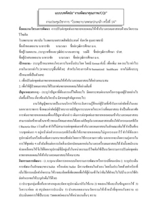  
 
ชื่อผลงาน/โครงการพัฒนา การปรับต่อชุดพ่นยาขยายหลอดลมให้เข้ากับวงจรดมยาสลบด้วยนวัตกรรม
รีไซเคิล
โรงพยาบาล/ สถาบัน โรงพยาบาลสรรพสิทธิประสงค์ จังหวัด อุบลราชธานี
ชื่อเจ้าของผลงาน นายวรชัย นามวงษา ชื่อย่อวุฒิการศึกษา ม 6.
ชื่อผู้ร่วมผลงาน...(ระบุรายชื่อและวุฒิย่อ) นางนงคราญ วงษ์ดี ชื่อย่อวุฒิการศึกษา ปวส.
ชื่อผู้นําเสนอผลงาน นายวรชัย นามวงษา ชื่อย่อวุฒิการศึกษา ม 6.
เป้ าหมาย:- (ระบุเป้ าหมายของโครงการในหนึ่งประโยค โดยมี format ดังนี้: เพื่อเพิ่ม/ ลด (อะไร/เท่าไร)
ภายในเวลาเท่าไร [อาจจะระบุพื้นที่ด้วย] สําหรับโครงการด้าน humanized healthcare อาจไม่ต้องระบุ
เป้าหมายที่เป็นตัวเลข)
1. เพื่อปรับต่อชุดพ่นยาขยายหลอดลมให้เข้ากับวงจรดมยาสลบได้อย่างเหมาะสม
2. เพื่อให้ผู้ป่วยดมยาสลบได้รับยาพ่นขยายหลอดลมได้อย่างเต็มที่
ปัญหาและสาเหตุ:- (ระบุว่าปัญหาที่ต้องการแก้ไขคืออะไร มีผลกระทบต่องานหรือการดูแลผู้ป่วยอย่างไร
เกิดขึ้นที่ไหน เกี่ยวข้องกับใครบ้าง มีสาเหตุสําคัญจากอะไร)
งานวิสัญญีพยาบาลเป็นงานบริการให้ยาระงับความรู้สึกแก่ผู้ป่วยที่เข้ารับการผ่าตัดทั้งในและ
นอกเวลาราชการ ซึ่งขณะผ่าตัดมีผู้ป่วยบางรายมีปัญหาระบบหายใจระหว่างที่ดมยาสลบ จําเป็นต้องอาศัย
การพ่นยาขยายหลอดลมเพื่อแก้ปัญหาดังกล่าว เดิมการต่อชุดพ่นยาขยายหลอดลมเข้ากับวงจรดมยาสลบ
สามารถต่อเข้าทางด้านขาข้าวของแก๊สดมยาสลบได้เลย แต่ปัจจุบันวงจรดมยาสลบต้องใส่ตัวกรองแบคทีเรีย
( Bacteria filter ) ร่วมด้วย ทําให้ไม่สามารถต่อชุดพ่นยาเข้ากับวงจรดมยาสลบในลักษณะเดิมได้จําเป็นต้อง
วางชุดพ่นยา ฯ อยู่หน้าต่อตัวกรองแบคทีเรียเพื่อให้ยาขยายหลอดลมไม่ถูกกรองเอาไว้ ทําให้ต้องหา
อุปกรณ์เสริมหรือต้องเพิ่มความหนาของข้อต่อโดยการใช้กระดาษกาวพัน นอกจากจะเกิดความยุ่งยากใน
การใช้ชุดพ่น ฯ แล้วยังเสี่ยงต่อการเกิดสิ่งแปลกปลอมตกหล่นในวงจรเครื่องดมยาสลบได้ ดังนั้นพนักงาน
ช่วยเหลือคนไข้จึงได้คิดหาอุปกรณ์ที่มีอยู่แล้วในหน่วยงานมารีไซเคิลใช้เป็นนวัตกรรมการปรับต่อชุดพ่น
ยาขยายหลอดลมให้เข้ากับวงจรดมยาสลบให้เหมาะสม
กิจกรรมการพัฒนา:- (1.ระบุแนวคิดการออกแบบกิจกรรมการพัฒนาหรือการเปลี่ยนแปลง 2. ระบุประเด็น
การพัฒนาในลักษณะของ bullet หรือแต่ละ bullet มีความชัดเจนในตัวเอง โดยเริ่มประโยคด้วยคํากริยาที่
เน้นวิธีการลงมือทํากิจกรรม ให้รายละเอียดที่เพียงพอเพื่อให้ผู้อ่านเข้าใจว่าทีมได้ทําอะไรไปบ้าง (การใช้คํา
ย่อคําแรกขอให้ระบุคําเต็มไว้ด้วย)
1) ประชุมกลุ่มเพื่อค้นหาสาเหตุและจัดหาอุปกรณ์มาปรับใช้งาน 2) ทดลองใช้และเก็บข้อมูลการใช้ 3)
วิเคราะห์ผล 4) สรุปผลการประเมิน 5) นําเสนอผลงานนวัตกรรมให้เจ้าหน้าที่ทุกคนรับทราบ 6)
ประเมินผลการใช้เป็นระยะ 7)เผยแพร่ผลงานให้หน่วยงานอื่นๆ ทราบ
แบบบทคัดย่อ“งานพัฒนาคุณภาพ/CQI”
งานประชุมวิชาการ “โรงพยาบาลพระปกเกล้า ครั้งที่ 14”
 