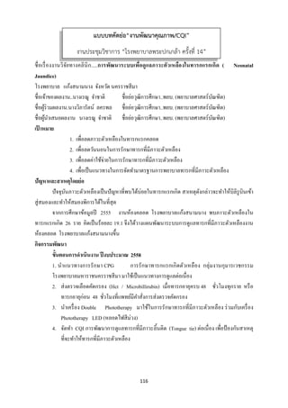 116 
 
ชื่อเรื่องงานวิจัยทางคลินิก.....การพัฒนาระบบเพื่อดูแลภาวะตัวเหลืองในทารกแรกเกิด ( Neonatal
Jaundice)
โรงพยาบาล แก้งสนามนาง จังหวัด นครราชสีมา
ชื่อเจ้าของผลงาน..นางเรณู จําชาติ ชื่อย่อวุฒิการศึกษา..พยบ. (พยาบาลศาสตร์บัณฑิต)
ชื่อผู้ร่วมผลงาน.นางวิภารัตน์ ลครพล ชื่อย่อวุฒิการศึกษา..พยบ. (พยาบาลศาสตร์บัณฑิต)
ชื่อผู้นําเสนอผลงาน นางเรณู จําชาติ ชื่อย่อวุฒิการศึกษา..พยบ. (พยาบาลศาสตร์บัณฑิต)
เป้ าหมาย
1. เพื่อลดภาวะตัวเหลืองในทารกแรกคลอด
2. เพื่อลดวันนอนในการรักษาทารกที่มีภาวะตัวเหลือง
3. เพื่อลดค่าใช้จ่ายในการรักษาทารกที่มีภาวะตัวเหลือง
4. เพื่อเป็นแนวทางในการจัดทํามาตรฐานการพยาบาลทารกที่มีภาวะตัวเหลือง
ปัญหาและสาเหตุโดยย่อ
ปัจจุบันภาวะตัวเหลืองเป็นปัญหาที่พบได้บ่อยในทารกแรกเกิด สาเหตุดังกล่าวจะทําให้บิลิรูบินเข้า
สู่สมองและทําให้สมองพิการได้ในที่สุด
จากการศึกษาข้อมูลปี 2555 งานห้องคลอด โรงพยาบาลแก้งสนามนาง พบภาวะตัวเหลืองใน
ทารกแรกเกิด 26 ราย คิดเป็นร้อยละ 19.1 จึงได้วางแผนพัฒนาระบบการดูแลทารกที่มีภาวะตัวเหลืองงาน
ห้องคลอด โรงพยาบาลแก้งสนามนางขึ้น
กิจกรรมพัฒนา
ขั้นตอนการดําเนินงาน ปีงบประมาณ 2558
1. นําแนวทางการรักษา CPG การรักษาทารกแรกเกิดตัวเหลือง กลุ่มงานกุมารเวชกรรม
โรงพยาบาลมหาราชนครราชสีมา มาใช้เป็นแนวทางการดูแลต่อเนื่อง
2. ส่งตรวจเลือดคัดกรอง (Hct / Microbillirubin) เมื่อทารกอายุครบ 48 ชั่วโมงทุกราย หรือ
ทารกอายุก่อน 48 ชั่วโมงที่แพทย์มีคําสั่งการส่งตรวจคัดกรอง
3. นําเครื่อง Double Phototherapy มาใช้ในการรักษาทารกที่มีภาวะตัวเหลือง ร่วมกับเครื่อง
Phototherapy LED (หลอดไฟสีม่วง)
4. จัดทํา CQI การพัฒนาการดูแลทารกที่มีภาวะลิ้นติด (Tongue tie) ต่อเนื่อง เพื่อป้องกันสาเหตุ
ที่จะทําให้ทารกที่มีภาวะตัวเหลือง
แบบบทคัดย่อ“งานพัฒนาคุณภาพ/CQI”
งานประชุมวิชาการ “โรงพยาบาลพระปกเกล้า ครั้งที่ 14”
 