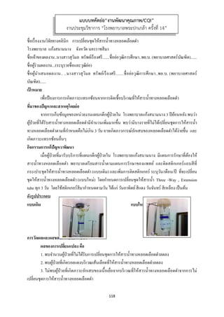118 
 
ชื่อเรื่องงานวิจัยทางคลินิก การเปลี่ยนชุดให้สารนํ้าทางหลอดเลือดดํา
โรงพยาบาล แก้งสนามนาง จังหวัด นครราชสีมา
ชื่อเจ้าของผลงาน..นางสาวสุวิมล ทรัพย์เรืองศรี.......ชื่อย่อวุฒิการศึกษา..พย.บ. (พยาบาลศาสตร์บัณฑิต)......
ชื่อผู้ร่วมผลงาน...(ระบุรายชื่อและวุฒิย่อ)
ชื่อผู้นําเสนอผลงาน.. ..นางสาวสุวิมล ทรัพย์เรืองศรี.......ชื่อย่อวุฒิการศึกษา..พย.บ. (พยาบาลศาสตร์
บัณฑิต)......
เป้ าหมาย
เพื่อป้องการการเกิดภาวะแทรกซ้อนจากการติดเชื้อบริเวณที่ให้สารนํ้าทางหลอดเลือดดํา
ที่มาของปัญหาและสาเหตุโดยย่อ
จากการเก็บข้อมูลของหน่วยงานแผนกตึกผู้ป่วยใน โรงพยาบาลแก้งสนามนาง 3 ปีย้อนหลัง พบว่า
ผู้ป่วยที่ได้รับสารนํ้าทางหลอดเลือดดํามีจํานวนเพิ่มมากขึ้น พบว่ามีบางรายที่ไม่ได้เปลี่ยนชุดการให้สารนํ้า
ทางหลอดเลือดดําตามที่กําหนดคือไม่เกิน 3 วัน อาจเกิดภาวการณ์อักเสบของหลอดเลือดดําได้ง่ายขึ้น และ
เกิดภาวะแทรกซ้อนอื่นๆ
กิจกรรมการแก้ปัญหา/พัฒนา
เมื่อผู้ป่วยที่มารับบริการที่แผนกตึกผู้ป่วยใน โรงพยาบาลแก้งสนามนาง มีแผนการรักษาที่ต้องให้
สารนํ้าทางหลอดเลือดดํา พยาบาลเตรียมสารนํ้าตามแผนการรักษาของแพทย์ และติดสติกเกอร์แถบสีที่
กระเปาะชุดให้สารนํ้าทางหลอดเลือดดํา (แบบเดิม) และเพิ่มการติดสติกเกอร์ ระบุวัน/เดือน/ปี ที่จะเปลี่ยน
ชุดให้สารนํ้าทางหลอดเลือดดํา (แบบใหม่) โดยกําหนดการเปลี่ยนชุดให้สารนํ้า Three -Way , Extension
tube ทุก 3 วัน โดยใช้สติกเกอร์สีมากําหนดตามวัน ได้แก่ วันอาทิตย์สีแดง วันจันทร์ สีเหลือง เป็นต้น
ดังรูปประกอบ
แบบเดิม แบบใหม่
การวัดผลและผลของการเปลี่ยนแปลง
ผลของการเปลี่ยนแปลง คือ
1. พบจํานวนผู้ป่วยที่ไม่ได้รับการเปลี่ยนชุดการให้สารนํ้าทางหลอดเลือดดําลดลง
2. พบผู้ป่วยที่เกิดรอยแดงบริเวณเส้นเลือดที่ให้สารนํ้าทางหลอดเลือดดําลดลง
3. ไม่พบผู้ป่วยที่เกิดภาวะอักเสบของเนื้อเยื่อจากบริเวณที่ให้สารนํ้าทางหลอดเลือดดําจากการไม่
เปลี่ยนชุดการให้สารนํ้าทางหลอดเลือดดํา
แบบบทคัดย่อ“งานพัฒนาคุณภาพ/CQI”
งานประชุมวิชาการ “โรงพยาบาลพระปกเกล้า ครั้งที่ 14”
 