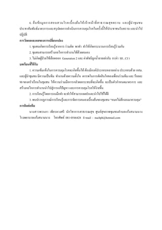  
 
6. คืนข้อมูลการสอบสวนโรคเบื้องต้นให้เจ้าหน้าที่สาธารณสุขทราบ และผู้นําชุมชน
ประชาสัมพันธ์มาตรการและสรุปผลการดําเนินการควบคุมโรคในครั้งนี้ให้ประชาชนรับทราบ และนําไป
ปฏิบัติ
การวัดผลและผลของการเปลี่ยนแปลง
1. ชุมชนเกิดการเรียนรู้จากการ ร่วมคิด พาทํา ทําให้เกิดกระบวนการเรียนรู้ร่วมกัน
2. ชุมชนสามารถสร้างกลไกการทํางานได้ด้วยตนเอง
3. ไม่เกิดผู้ป่วยไข้เลือดออก Generation 2 และ ค่าดัชนีลูกนํ้าลายเท่ากับ 0 (ค่า HI , CI )
บทเรียนที่ได้รับ
1. ความเข้มแข็งในการควบคุมโรคจะเกิดขึ้นได้ต้องมีองค์ประกอบหลายอย่าง ประกอบด้วย อสม.
และผู้นําชุมชน มีความเป็นทีม ทํางานด้วยความตั้งใจ เคารพในการตัดสินใจของเพื่อนร่วมทีม และ ร้อยละ
90 ของครัวเรือนในชุมชน ให้ความร่วมมือการกลัวผลกระทบที่จะเกิดขึ้น จะเป็นตัวกําหนดมาตรการ และ
สร้างกลไกการทํางานนําไปสู่การแก้ปัญหา และการควบคุมโรคให้ง่ายขึ้น
2. การเรียนรู้โดยการลงมือทํา จะทําให้สามารถจดจําและนําไปใช้ได้ดี
3. พบปรากฏการณ์การเรียนรู้และการจัดการตนเองเบื้องต้นของชุมชน “หมอไม่ต้องลงมาควบคุม”
การติดต่อทีม
นางสาวพรนภา เพียรดวงศรี นักวิชาการสาธารณสุข ศูนย์สุขภาพชุมชนตําบลแก้งสนามนาง
โรงพยาบาลแก้งสนามนาง โทรศัพท์ 081-0546428 E-mail : nuchph@hotmail.com
 