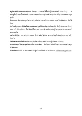 124 
 
สรุปผล อภิปรายผล และเสนอแนะ: เดือนต.ค.57-ก.ย.58 ใช้สื่อกับผู้ป่วยผ่าตัดพม่า 9 ราย กัมพูชา 1 ราย
ขณะดูสื่อผู้ป่วยอมยิ้ม พยักหน้า จากการสอบถามผ่านล่าม ผู้ป่วยเข้าใจ ปฏิบัติตัวได้ถูก และตอบคําถามถูก
ทุกข้อ
ข้อเสนอแนะ ต้องรอล่ามทุกครั้งในการประเมิน และภาษาพม่ามีหลากหลาย บางครั้งสื่อที่จัดทําขึ้น ช่วยได้
น้อย
ประโยชน์และการนําไปใช้หรือขยายผลเพื่อประยุกต์ใช้กับหน่วยงานอื่นอย่างไร: ตึกผู้ป่วยนอก และตึกหลัง
คลอด ได้นําวิธีการไปจัดทําสื่อ วีดีทัศน์เรื่องคําแนะนําการเข้ารับบริการที่ตึกผู้ป่วยนอกและการสอนอาบนํ้า
ทารกแรกเกิด
บทเรียนที่ได้รับ: ภาษาพม่ามีหลากหลาย สื่อที่อาจช่วยได้น้อย พยาบาลจึงจําเป็นต้องเรียนรู้ภาษาต่างด้าว
ร่วมด้วย
ปัจจัยแห่งความสําเร็จ ทีมงานมีความมุ่งมั่นที่จะแก้ปัญหาหน้างาน และผู้นําให้การสนับสนุน
การสนับสนุนที่ได้รับจากผู้บริหารหน่วยงาน/องค์กร เปิดโอกาสให้คิดริเริ่มงานใหม่ๆและสนับสนุน
ค่าใช้จ่ายต่างๆ
การติดต่อกับทีมงาน: นางสาวระพีพรรณ มีสูงเนิน มือถือ 081-2641169 Email: kunrapee1169@gmail.com
 