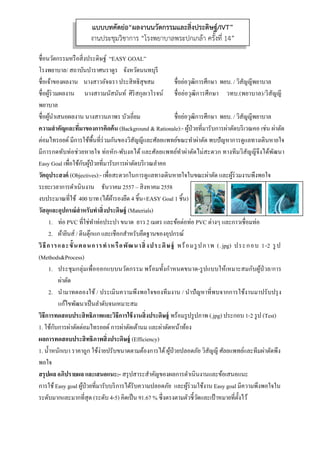  
 
ชื่อนวัตกรรมหรือสิ่งประดิษฐ์ “EASY GOAL”
โรงพยาบาล/ สถาบันบําราศนราดูร จังหวัดนนทบุรี
ชื่อเจ้าของผลงาน นางสาวอัจฉรา ประสิทธิสุขสม ชื่อย่อวุฒิการศึกษา พยบ. / วิสัญญีพยาบาล
ชื่อผู้ร่วมผลงาน นางสาวมนัสนันท์ ศิริสกุลเวโรจน์ ชื่อย่อวุฒิการศึกษา วทบ.(พยาบาล)/วิสัญญี
พยาบาล
ชื่อผู้นําเสนอผลงาน นางสาวนภาพร บัวเอี่ยม ชื่อย่อวุฒิการศึกษา พยบ. / วิสัญญีพยาบาล
ความสําคัญและที่มาของการคิดค้น (Background & Rationale):- ผู้ป่วยที่มารับการผ่าตัดบริเวณคอ เช่น ผ่าตัด
ต่อมไทรอยด์ มีการใช้พื้นที่ร่วมกันของวิสัญญีและศัลยแพทย์ขณะทําผ่าตัด พบปัญหาการดูแลทางเดินหายใจ
มีการกดทับท่อช่วยหายใจ ท่อหัก-พับงอได้ และศัลยแพทย์ทําผ่าตัดไม่สะดวก ทางทีมวิสัญญีจึงได้พัฒนา
Easy Goal เพื่อใช้กับผู้ป่วยที่มารับการผ่าตัดบริเวณลําคอ
วัตถุประสงค์ (Objectives):- เพื่อสะดวกในการดูแลทางเดินหายใจในขณะผ่าตัด และผู้ร่วมงานพึงพอใจ
ระยะเวลาการดําเนินงาน ธันวาคม 2557 – สิงหาคม 2558
งบประมาณที่ใช้ 400 บาท (ได้ผ้ารองยึด 4 ชิ้น+EASY Goal 1 ชิ้น)
วัสดุและอุปกรณ์สําหรับทําสิ่งประดิษฐ์ (Materials)
1. ท่อ PVC ที่ใช่ทําท่อประปา ขนาด ยาว 2 เมตร และข้อต่อท่อ PVC ต่างๆ และกาวเชื่อมท่อ
2. ผ้ายีนส์ / ตีนตุ๊กแก และเชือกสําหรับยึดฐานของอุปกรณ์
วิธีการและขั้นตอนการทําหรือพัฒนาสิ่งประดิษฐ์ พร้อมรูปภาพ (.jpg) ประกอบ 1-2 รูป
(Methods&Process)
1. ประชุมกลุ่มเพื่อออกแบบนวัตกรรม พร้อมทั้งกําหนดขนาด-รูปแบบให้เหมาะสมกับผู้ป่วย/การ
ผ่าตัด
2. นํามาทดลองใช้ / ประเมินความพึงพอใจของทีมงาน / นําปัญหาที่พบจากการใช้งานมาปรับปรุง
แก้ไขพัฒนาเป็นลําดับจนเหมาะสม
วิธีการทดสอบประสิทธิภาพและวิธีการใช้งานสิ่งประดิษฐ์ พร้อมรูปรูปภาพ (.jpg) ประกอบ 1-2 รูป (Test)
1. ใช้กับการผ่าตัดต่อมไทรอยด์ การผ่าตัดเต้านม และผ่าตัดหน้าท้อง
ผลการทดสอบประสิทธิภาพสิ่งประดิษฐ์ (Efficiency)
1. นํ้าหนักเบา ราคาถูก ใช้ง่ายปรับขนาดตามต้องการได้ผู้ป่วยปลอดภัย วิสัญญี ศัลยแพทย์และทีมผ่าตัดพึง
พอใจ
สรุปผล อภิปรายผล และเสนอแนะ:- สรุปสาระสําคัญของผลการดําเนินงานและข้อเสนอแนะ
การใช้Easy goal ผู้ป่วยที่มารับบริการได้รับความปลอดภัย และผู้ร่วมใช้งาน Easy goal มีความพึงพอใจใน
ระดับมากและมากที่สุด (ระดับ 4-5) คิดเป็น 91.67 % ซึ่งตรงตามตัวชี้วัดและเป้าหมายที่ตั้งไว้
แบบบทคัดย่อ“ผลงานนวัตกรรมและสิ่งประดิษฐ์/IVT”
งานประชุมวิชาการ “โรงพยาบาลพระปกเกล้า ครั้งที่ 14”
 