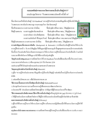  
 
ชื่อนวัตกรรมหรือสิ่งประดิษฐ์ “AN Handbook” (ความรู้สําหรับประชาชนข้อมูลที่ควรรู้เกี่ยวกับวิสัญญี)
โรงพยาบาล/ สถาบันบําราศนราดูร กรมควบคุมโรค จังหวัดนนทบุรี
ชื่อเจ้าของผลงาน นางสาวนภาพร บัวเอี่ยม ชื่อย่อวุฒิการศึกษา พยบ., วิสัญญีพยาบาล
ชื่อผู้ร่วมผลงาน นางสาวบุญธิดาลิมาพงษ์ภาส ชื่อย่อวุฒิการศึกษา พยบ., วิสัญญีพยาบาล
นางสาวอัจฉรา ประสิทธิสุขสม ชื่อย่อวุฒิการศึกษา พยบ. / วิสัญญีพยาบาล
นางสาวมนัสนันท์ ศิริสกุลเวโรจน์ ชื่อย่อวุฒิการศึกษา วทบ.(พยาบาล)/วิสัญญีพยาบาล
ชื่อผู้นําเสนอผลงาน นางสาวนภาพร บัวเอี่ยม ชื่อย่อวุฒิการศึกษา พยบ., วิสัญญีพยาบาล
ความสําคัญและที่มาของการคิดค้น (Background & Rationale):- การเยี่ยมประเมินผู้ป่วยก่อนให้ยาระงับ
ความรู้สึกล่วงหน้า 1 วัน ทางวิสัญญีจะให้ข้อมูลแก่ผู้ป่วยและญาติ ทั้งพูดคุยสอบถามและมีการแจกแผ่นพับ
ซึ่งเนื้อหาในแผ่นพับไม่ละเอียดครอบคลุมการให้ยาระงับความรู้สึกทั้งหมด ตัวหนังสือเล็ก ร่วมกับมี
ระยะเวลาที่จํากัดในการให้ข้อมูล เราจึงได้มีการปรับปรุงทําคู่มือ
วัตถุประสงค์ (Objectives) ความพึงพอใจการใช้AN Handbook ในระดับที่ดีและดีมากขึ้นไป มากกว่า 80%
ระยะเวลาการดําเนินงาน 12 เดือน ตุลาคม 2557 ถึง กันยายน 2558
งบประมาณที่ใช้เบิกอุปกรณ์ตามงบประมาณของทางโรงพยาบาล
วัสดุและอุปกรณ์สําหรับทําสิ่งประดิษฐ์ (Materials)
1.คู่มือ “ความรู้สําหรับประชาชน ข้อมูลที่ควรรู้เกี่ยวกับวิสัญญี”/แผ่นพับเรื่องน่ารู้เกี่ยวกับอาการปวดหลัง
ผ่าตัด
2. แผ่นเคลือบใสขนาด A4 / แฟ้มใส่เอกสารขนาด A4
วิธีการและขั้นตอนการทําหรือพัฒนาสิ่งประดิษฐ์ (Methods&Process)
1.ประชุมในหน่วยงานรวบรวมเนื้อหาความรู้เพื่อออกแบบ พัฒนานวัตกรรม
2.นํามาลองใช้/ ประเมินความพึงพอใจของผู้ป่วย / นําปัญหาที่ผู้ป่วยแนะนํามาแก้ไข พัฒนา
วิธีการทดสอบประสิทธิภาพและวิธีการใช้งานสิ่งประดิษฐ์ พร้อมรูปรูปภาพ (.jpg) ประกอบ 1-2 รูป (Test)
1.ให้ผู้ป่วยประเมินความพึงพอใจต่อการใช้คู่มือ ส่งคืนแบบประเมินพร้อมคู่มือวันผ่าตัด ณ ห้องผ่าตัด
ผลการทดสอบประสิทธิภาพสิ่งประดิษฐ์ (Efficiency)
1.ผู้ป่วยได้รับความรู้ในการให้ยาระงับความรู้สึก แล้วสามารถปฏิบัติตนเมื่อได้รับยาระงับความรู้สึกได้
ถูกต้อง
สรุปผล อภิปรายผล และเสนอแนะ ความพึงพอใจของผู้ป่วยอยู่ในระดับที่ดีและดีมาก (ระดับ 4 และ5
คะแนน)
แบบบทคัดย่อ“ผลงานนวัตกรรมและสิ่งประดิษฐ์/IVT”
งานประชุมวิชาการ “โรงพยาบาลพระปกเกล้า ครั้งที่ 14”
 