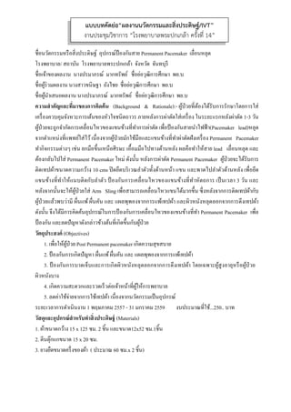  
 
ชื่อนวัตกรรมหรือสิ่งประดิษฐ์ อุปกรณ์ป้องกันสาย Permanent Pacemaker เลื่อนหลุด
โรงพยาบาล/ สถาบัน โรงพยาบาลพระปกเกล้า จังหวัด จันทบุรี
ชื่อเจ้าของผลงาน นางปรมาภรณ์ มากทรัพย์ ชื่อย่อวุฒิการศึกษา พย.บ
ชื่อผู้ร่วมผลงาน นางสาวขนิษฐา ถังไชย ชื่อย่อวุฒิการศึกษา พย.บ
ชื่อผู้นําเสนอผลงาน นางปรมาภรณ์ มากทรัพย์ ชื่อย่อวุฒิการศึกษา พย.บ
ความสําคัญและที่มาของการคิดค้น (Background & Rationale):- ผู้ป่วยที่ต้องได้รับการรักษาโดยการใส่
เครื่องควบคุมจังหวะการเต้นของหัวใจชนิดถาวร ภายหลังการผ่าตัดใส่เครื่อง ในระยะแรกหลังผ่าตัด 1-3 วัน
ผู้ป่วยจะถูกจํากัดการเคลื่อนไหวของแขนข้างที่ทําการผ่าตัด เพื่อป้องกันสายนําไฟฟ้า(Pacemaker lead)หลุด
จากตําแหน่งที่แพทย์ใส่ไว้เนื่องจากผู้ป่วยมักใช้มือและแขนข้างที่ทําผ่าตัดฝังเครื่อง Permanent Pacemaker
ทํากิจกรรมต่างๆ เช่น ยกมือขึ้นเหนือศีรษะ เอื้อมมือไปทางด้านหลัง ผลคือทําให้สาย lead เลื่อนหลุด และ
ต้องกลับไปใส่ Permanent Pacemaker ใหม่ ดังนั้น หลังการผ่าตัด Permanent Pacemaker ผู้ป่วยจะได้รับการ
ติดเทปผ้าขนาดความกว้าง 10 cms ปิดยึดบริเวณลําตัวทั้งด้านหน้า แขน และพาดไปลําตัวด้านหลัง เพื่อยึด
แขนข้างที่ทําให้แนบติดกับลําตัว ป้ องกันการเคลื่อนไหวของแขนข้างที่ทําหัตถการ เป็นเวลา 3 วัน และ
หลังจากนั้นจะให้ผู้ป่วยใส่ Arm Sling เพื่อสามารถเคลื่อนไหวแขนได้มากขึ้น ซึ่งหลังจากการติดเทปผ้ากับ
ผู้ป่วยแล้วพบว่ามี ผื่นแพ้ผื่นคัน และ แผลพุพองจากการแพ้เทปผ้า และผิวหนังหลุดลอกจากการดึงเทปผ้า
ดังนั้น จึงได้มีการคิดค้นอุปกรณ์ในการป้องกันการเคลื่อนไหวของแขนข้างที่ทํา Permanent Pacemaker เพื่อ
ป้องกัน และลดปัญหาดังกล่าวข้างต้นที่เกิดขึ้นกับผู้ป่วย
วัตถุประสงค์ (Objectives)
1. เพื่อให้ผู้ป่วย Post Permanent pacemaker เกิดความสุขสบาย
2. ป้องกันการเกิดปัญหา ผื่นแพ้ผื่นคัน และ แผลพุพองจากการแพ้เทปผ้า
3. ป้ องกันการบาดเจ็บและการเกิดผิวหนังหลุดลอกจากการดึงเทปผ้า โดยเฉพาะผู้สูงอายุหรือผู้ป่วย
ผิวหนังบาง
4. เกิดความสะดวกและรวดเร็วต่อเจ้าหน้าที่ผู้ให้การพยาบาล
5. ลดค่าใช้จ่ายจากการใช้เทปผ้า เนื่องจากนวัตกรรมเป็นอุปกรณ์
ระยะเวลาการดําเนินงาน 1 พฤษภาคม 2557 - 31 มกราคม 2559 งบประมาณที่ใช้...250.. บาท
วัสดุและอุปกรณ์สําหรับทําสิ่งประดิษฐ์ (Materials)
1. ผ้าขนาดกว้าง 15 x 125 ซม. 2 ชิ้น และขนาด12x52 ซม.1ชิ้น
2. ตีนตุ๊กแกขนาด 15 x 20 ซม.
3. ยางยืดขนาดครึ่งของผ้า ( ประมาณ 60 ซม.x 2 ชิ้น)
แบบบทคัดย่อ“ผลงานนวัตกรรมและสิ่งประดิษฐ์/IVT”
งานประชุมวิชาการ “โรงพยาบาลพระปกเกล้า ครั้งที่ 14”
 