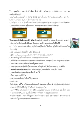 136 
 
วิธีการและขั้นตอนการทําหรือพัฒนาสิ่งประดิษฐ์ พร้อมรูปภาพ (.jpg) ประกอบ 1-2 รูป
(Methods&Process)
1. นําผ้ามาเย็บติดกันสองชั้นขนาดกว้าง 15x125 ซม. วัดกึ่งกลางผ้าใส่ยางยืดด้านบนและด้านล่างของผ้า
2. ติดตีนตุ๊กแกขนาด 15x20 ซม.เข้ากับปลายผ้าทั้ง2 ด้าน
3. นําผ้าขนาด 12x52 ซม.มาวัดกึ่งกลางผ้าและนํามาเย็บติดกับด้านข้าง และติดตีนตุ๊กแกด้านริมผ้าทั้ง 2 ด้าน
4.นํามาคาดที่ลําตัวกับแขนข้างที่มีแผลผ่าตัดโดยสามารถปรับขนาดให้เหมาะกับผู้ป่วยได้
วิธีการทดสอบประสิทธิภาพและวิธีการใช้งานสิ่งประดิษฐ์ พร้อมรูปรูปภาพ (.jpg) ประกอบ 1-2 รูป (Test)
1. นํามาคาดที่ลําตัวกับแขนข้างที่มีแผลผ่าตัดโดยสามารถปรับขนาดให้เหมาะกับผู้ป่วยได้
2. ให้พยาบาลในหอผู้ป่วยวิกฤตโรคหัวใจและผู้ป่วยที่ได้ใช้นวัตกรรมชิ้นนี้ประเมินผลและเขียน
ข้อเสนอแนะ
ผลการทดสอบประสิทธิภาพสิ่งประดิษฐ์ (Efficiency)
1. ผู้ป่วย Post Permanent pacemaker เกิดความสุขสบายไม่อับชื้นบริเวณรักแร้
2. ไม่การเกิดปัญหา ผื่นแพ้ผื่นคัน และ แผลพุพองจากการแพ้เทปผ้า
3. ไม่เกิดการบาดเจ็บและเกิดผิวหนังหลุดลอกจากการดึงเทปผ้า โดยเฉพาะผู้สูงอายุหรือผู้ป่วยที่ผิวหนังบาง
4.เกิดความสะดวกและรวดเร็วต่อเจ้าหน้าที่ผู้ให้การพยาบาล
5.ลดค่าใช้จ่ายจากการใช้เทปผ้า เนื่องจากนวัตกรรมเป็นอุปกรณ์ที่ใช้แล้วและสามารถนํามาใช้ได้อีก
สรุปผล อภิปรายผล และเสนอแนะ:- สรุปสาระสําคัญของผลการดําเนินงานและข้อเสนอแนะ
1.สามารถป้องกันและลดการเกิดแผล ผื่นแพ้ต่าง ๆ ได้
2.เกิดความสุขสบายไม่อับชื้น
3.สะดวกและรวดเร็วต่อเจ้าหน้าที่ผู้ให้การพยาบาล
4.ลดค่าใช้จ่าย
ประโยชน์และการนําไปใช้หรือขยายผลเพื่อประยุกต์ใช้กับหน่วยงานอื่นอย่างไร (Application & Utilization)
1.สามารถนําไปใช้กับผู้ป่วยอื่นๆ ที่ไม่ต้องการใช้แขนมากเกินไป
บทเรียนที่ได้รับ:- นวัตกรรมนี้มีขนาดใหญ่ ไม่เหมาะกับผู้ป่วยที่ผอมและขนาดตัวเล็กเพราะฉะนั้นต้องทํามา
หลายขนาด เช่น S,M,L,และ XL เพื่อที่จะได้มีขนาดที่เหมาะสมกับผู้ป่วยแต่ละคนด้วย
ปัจจัยแห่งความสําเร็จ พยาบาลที่ปฏิบัติงานในหอผู้ป่วยวิกฤตโรคหัวใจได้นํามาทดลองใช้กับผู้ป่วยและมี
การประเมินทั้งผู้ป่วยและพยาบาลพร้อมข้อเสนอแนะ
 