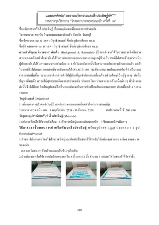 138 
 
ชื่อนวัตกรรมหรือสิ่งประดิษฐ์ ที่นอนแผ่นเจลเพื่อลดอาการปวดหลัง
โรงพยาบาล/ สถาบัน โรงพยาบาลพระปกเกล้า จังหวัด จันทบุรี
ชื่อเจ้าของผลงาน นางสุดา วิทูรธีรศานต์ ชื่อย่อวุฒิการศึกษา พย.บ
ชื่อผู้นําเสนอผลงาน นางสุดา วิทูรธีรศานต์ ชื่อย่อวุฒิการศึกษา พย.บ
ความสําคัญและที่มาของการคิดค้น (Background & Rationale):- ผู้ป่วยหลังจากได้รับการตรวจฉีดสีตรวจ
สวนหลอดเลือดหัวใจจะต้องได้รับการพยาบาลตามแนวทางการดูแลผู้ป่วย ในรายที่ใส่สายเข้าทางขาหนีบ
ผู้ป่วยจะต้องได้รับการนอนราบอย่างน้อย 6- 8 ชั่วโมงหลังจากนั้นจึงสามารถขยับและพลิกตะแคงตัว แต่ถ้า
ในรายที่ยังไม่สามารถเอาสายที่ขาหนีบออกได้(ค่า ACT>180 )จะต้องนอนราบห้ามงอขาข้างที่ทําเป็นระยะ
เวลานานเพิ่มขึ้น ระยะเวลาดังกล่าวทําให้ผู้ป่วยที่ถูกจํากัดการเคลื่อนไหวส่วนใหญ่เป็นผู้สูงอายุ ดังนั้น
ปัญหาที่พบคือ ความไม่สุขสบายเกิดอาการปวดหลัง ปวดสะโพก ปวดขาและกล้ามเนื้อต่าง ๆ ทั่วร่างกาย
ดังนั้นจึงได้มีการคิดค้นอุปกรณ์คือที่นอนแผ่นเจลในการช่วยป้ องกันและลดอาการปวดเมื่อยต่าง ๆ ตาม
ร่างกาย
วัตถุประสงค์ (Objectives)
1. เพื่อลดอาการปวดหลังในผู้ป่วยหลังการขยายหลอดเลือดหัวใจผ่านทางขาหนีบ
ระยะเวลาการดําเนินงาน. 1 พฤศจิกายน 2558 - 30 มีนาคม 2559 งบประมาณที่ใช้ 200 บาท
วัสดุและอุปกรณ์สําหรับทําสิ่งประดิษฐ์ (Materials)
1.แผ่นเจลที่เหลือใช้จากคลังเลือด 2. ผ้าขาวชนิดนุ่มและแผ่นพลาสติก 3.ซิบพลาสติกชนิดยาว
วิธีการและขั้นตอนการทําหรือพัฒนาสิ่งประดิษฐ์ พร้อมรูปภาพ (.jpg) ประกอบ 1-2 รูป
(Methods&Process)
1.ทําซองใส่แผ่นเจลโดยใช้ผ้าขาวชนิดนุ่มมาตัดทําเป็นช่องไว้สําหรับใส่แผ่นเจลจํานวน 6 ช่อง ตามขนาด
ของแผ่น
เจล ภายในช่องกรุด้วยผ้ายางและเย็บข้าง ๆด้วยซิบ
2.นําแผ่นเจลเหลือใช้จากคลังเลือดขนาดกว้าง 8 นิ้ว ยาว 12 นิ้ว จํานวน 6 แผ่นมาใส่ในช่องผ้าที่จัดทําขึ้น
แบบบทคัดย่อ“ผลงานนวัตกรรมและสิ่งประดิษฐ์/IVT”
งานประชุมวิชาการ “โรงพยาบาลพระปกเกล้า ครั้งที่ 14”
 