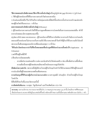  
 
วิธีการทดสอบประสิทธิภาพและวิธีการใช้งานสิ่งประดิษฐ์ พร้อมรูปรูปภาพ (.jpg) ประกอบ 1-2 รูป (Test)
1. ใช้กับผู้ป่วยหลังจากที่ได้รับการตรวจสวนหัวใจผ่านทางขาหนีบ
2.นําแผ่นเจลที่แช่เย็นไว้มาใส่ในผ้าขาวชนิดนุ่มตามช่องที่จัดทําขึ้นหลังจากนั้นนํามารองบริเวณแผ่นหลัง
ของผู้ป่วยโดยให้นอนราบ 6 – 8 ชั่วโมง
ผลการทดสอบประสิทธิภาพสิ่งประดิษฐ์ (Efficiency)
1. ผู้ป่วยหลังการตรวจสวนหัวใจที่ได้รับการดูแลเพื่อลดอาการปวดหลังด้วยการนอนบนเจลแช่เย็น ทําให้
อาการปวดลดลง มีความสุขสบายมากขึ้น
สรุปผล อภิปรายผล และเสนอแนะ:- ผู้ป่วยหลังจากที่ได้รับการฉีดสีตรวจวสวนหัวใจมีอาการปวดหลัง
ลดลงแต่ด้วยแผ่นเจลไม่สามารถเก็บความเย็นได้นานขนาดคงที่ จึงทําให้ผู้ป่วยได้รับความเย็นไม่คงที่
เพราะฉะนั้นต้องคอยดูแลและมีการเปลี่ยนแผ่นเจลทุก 3- 4 ชั่วโมง
ได้รับประโยชน์และการนําไปใช้หรือขยายผลเพื่อประยุกต์ใช้กับหน่วยงานอื่นอย่างไร (Application &
Utilization)
1.ลดไข้ในผู้ป่วยที่มีไข้
2.ป้องกันการเกิดแผลกดทับ
- ควรเพิ่มจํานวนแผ่นเจลอีก 4 แผ่น และช่องสําหรับใส่แผ่นเจลอีก 4 ช่อง เพื่อเพิ่มจํานวนพื้นที่และ
ความเย็นเนื่องจากผู้ป่วยแต่ละคนมีขนาดนํ้าหนักและความสูงไม่เท่ากัน
ปัจจัยแห่งความสําเร็จ พยาบาลที่ปฏิบัติงานในหอผู้ป่วยวิกฤตโรคหัวใจได้นํามาทดลองใช้กับผู้ป่วยและมี
การประเมินทั้งผู้ป่วยและพยาบาลพร้อมข้อเสนอแนะ
การสนับสนุนที่ได้รับจากผู้บริหารหน่วยงาน/องค์กร นางสาวอุษณีย์ เปรมสุริยา หัวหน้าหอผู้ป่วยวิกฤต
โรคหัวใจ
ที่เป็นที่ปรึกษาในชิ้นงานนวัตกรรมครั้งนี้
การติดต่อกับทีมงาน:- นางสุดา วิทูรธีรศานต์ เบอร์โทรศัพท์081-152-1799
หมายเหตุ:- ผลงานนวัตกรรม สามารถลงภาพลงได้ไม่เกิน 3 ภาพและรูปภาพนามสกุล .jpg เท่านั้น โดยเลือกภาพที่ชัดเจนและ
เชื่อมโยงกับผลงาน ขนาดภาพให้อยู่ในแบบฟอร์มที่กั้นหน้า-หลังตามที่กําหนด รวมทั้งเนื้อหาและภาพต้องมีความยาวไม่เกิน 1 หน้า
 
