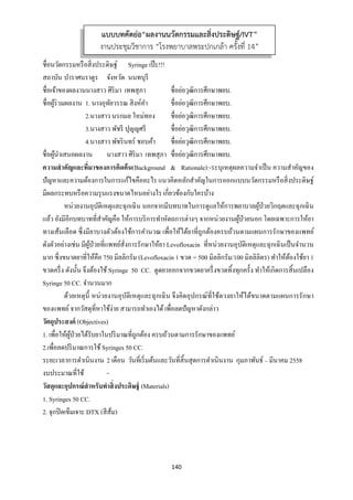 140 
 
ชื่อนวัตกรรมหรือสิ่งประดิษฐ์ Syringe เป๊ะ!!!
สถาบัน บําราศนราดูร จังหวัด นนทบุรี
ชื่อเจ้าของผลงานนางสาว ศิริมา เทพสุภา ชื่อย่อวุฒิการศึกษาพยบ.
ชื่อผู้ร่วมผลงาน 1. นางอุทัยวรรณ สิงห์คํา ชื่อย่อวุฒิการศึกษาพยบ.
2.นางสาว นรกมล ใหม่ทอง ชื่อย่อวุฒิการศึกษาพยบ.
3.นางสาว พัชรี ปุญญศรี ชื่อย่อวุฒิการศึกษาพยบ.
4.นางสาว พัชรินทร์ ชอบค้า ชื่อย่อวุฒิการศึกษาพยบ.
ชื่อผู้นําเสนอผลงาน นางสาว ศิริมา เทพสุภา ชื่อย่อวุฒิการศึกษาพยบ.
ความสําคัญและที่มาของการคิดค้น(Background & Rationale):-ระบุเหตุผลความจําเป็น ความสําคัญของ
ปัญหาและความต้องการในการแก้ไขคืออะไร แนวคิดหลักสําคัญในการออกแบบนวัตกรรมหรือสิ่งประดิษฐ์
มีผลกระทบหรือความรุนแรงขนาดไหนอย่างไร เกี่ยวข้องกับใครบ้าง
หน่วยงานอุบัติเหตุและฉุกเฉิน นอกจากมีบทบาทในการดูแลให้การพยาบาลผู้ป่วยวิกฤตและฉุกเฉิน
แล้ว ยังมีอีกบทบาทที่สําคัญคือ ให้การบริการทําหัตถการต่างๆ จากหน่วยงานผู้ป่วยนอก โดยเฉพาะการให้ยา
ทางเส้นเลือด ซึ่งมียาบางตัวต้องใช้การคํานวณ เพื่อให้ได้ยาที่ถูกต้องครบถ้วนตามแผนการรักษาของแพทย์
ดังตัวอย่างเช่น มีผู้ป่วยที่แพทย์สั่งการรักษาให้ยา Levofloxacin ที่หน่วยงานอุบัติเหตุและฉุกเฉินเป็นจํานวน
มาก ซึ่งขนาดยาที่ให้คือ 750 มิลลิกรัม (Levofloxacin 1 ขวด = 500 มิลลิกรัม/100 มิลลิลิตร) ทําให้ต้องใช้ยา 1
ขวดครึ่ง ดังนั้น จึงต้องใช้Syringe 50 CC. ดูดยาออกจากขวดยาครึ่งขวดทิ้งทุกครั้ง ทําให้เกิดการสิ้นเปลือง
Syringe 50 CC. จํานวนมาก
ด้วยเหตุนี้ หน่วยงานอุบัติเหตุและฉุกเฉิน จึงคิดอุปกรณ์ที่ใช้ตวงยาให้ได้ขนาดตามแผนการรักษา
ของแพทย์จากวัสดุที่หาใช้ง่าย สามารถทําเองได้เพื่อลดปัญหาดังกล่าว
วัตถุประสงค์ (Objectives)
1. เพื่อให้ผู้ป่วยได้รับยาในปริมาณที่ถูกต้อง ครบถ้วนตามการรักษาของแพทย์
2.เพื่อลดปริมาณการใช้Syringes 50 CC.
ระยะเวลาการดําเนินงาน 2 เดือน วันที่เริ่มต้นและวันที่สิ้นสุดการดําเนินงาน กุมภาพันธ์ – มีนาคม 2558
งบประมาณที่ใช้ -
วัสดุและอุปกรณ์สําหรับทําสิ่งประดิษฐ์ (Materials)
1. Syringes 50 CC.
2. จุกปิดเข็มเจาะ DTX (สีส้ม)
แบบบทคัดย่อ“ผลงานนวัตกรรมและสิ่งประดิษฐ์/IVT”
งานประชุมวิชาการ “โรงพยาบาลพระปกเกล้า ครั้งที่ 14”
 