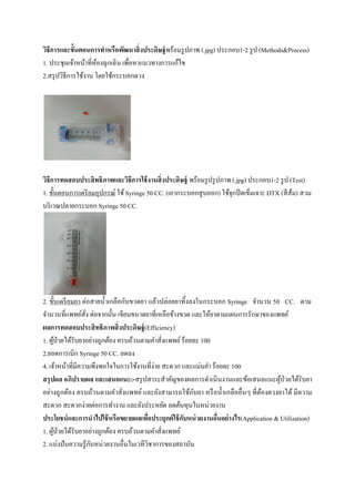  
 
วิธีการและขั้นตอนการทําหรือพัฒนาสิ่งประดิษฐ์พร้อมรูปภาพ (.jpg) ประกอบ1-2 รูป (Methods&Process)
1. ประชุมเจ้าหน้าที่ห้องฉุกเฉิน เพื่อหาแนวทางการแก้ไข
2.สรุปวิธีการใช้งาน โดยใช้กระบอกตวง
วิธีการทดสอบประสิทธิภาพและวิธีการใช้งานสิ่งประดิษฐ์ พร้อมรูปรูปภาพ (.jpg) ประกอบ1-2 รูป (Test)
1. ขั้นตอนการเตรียมอุปกรณ์ ใช้Syringe 50 CC. (เอากระบอกสูบออก) ใช้จุกปิดเข็มเจาะ DTX (สีส้ม) สวม
บริเวณปลายกระบอก Syringe 50 CC.
2. ขั้นเตรียมยา ต่อสายนํ้าเกลือกับขวดยา แล้วปล่อยยาทิ้งลงในกระบอก Syringe จํานวน 50 CC. ตาม
จํานวนที่แพทย์สั่ง ต่อจากนั้น เขียนขนาดยาที่เหลือข้างขวด และให้ยาตามแผนการรักษาของแพทย์
ผลการทดสอบประสิทธิภาพสิ่งประดิษฐ์(Efficiency)
1. ผู้ป่วยได้รับยาอย่างถูกต้อง ครบถ้วนตามคําสั่งแพทย์ร้อยละ 100
2.ยอดการเบิก Syringe 50 CC. ลดลง
4. เจ้าหน้าที่มีความพึงพอใจในการใช้งานที่ง่าย สะดวก และแม่นยํา ร้อยละ 100
สรุปผล อภิปรายผล และเสนอแนะ:-สรุปสาระสําคัญของผลการดําเนินงานและข้อเสนอแนะผู้ป่วยได้รับยา
อย่างถูกต้อง ครบถ้วนตามคําสั่งแพทย์ และยังสามารถใช้กับยา หรือนํ้าเกลืออื่นๆ ที่ต้องตวงยาได้ มีความ
สะดวก สะดวกง่ายต่อการทํางาน และยังประหยัด ลดต้นทุนในหน่วยงาน
ประโยชน์และการนําไปใช้หรือขยายผลเพื่อประยุกต์ใช้กับหน่วยงานอื่นอย่างไร(Application & Utilization)
1. ผู้ป่วยได้รับยาอย่างถูกต้อง ครบถ้วนตามคําสั่งแพทย์
2. แบ่งปันความรู้กับหน่วยงานอื่นในเวทีวิชาการของสถาบัน
 