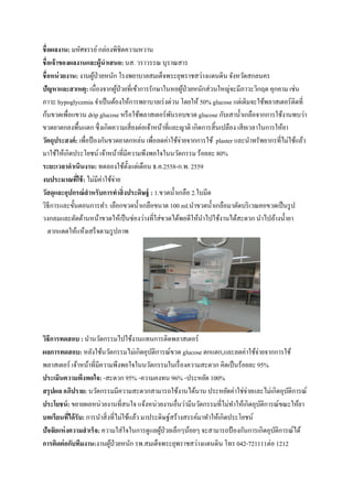  
 
ชื่อผลงาน: มหัศจรรย์กล่องพิชิตความหวาน
ชื่อเจ้าของผลงานและผู้นําเสนอ: นส. วราวรรณ บุราณสาร
ชื่อหน่วยงาน: งานผู้ป่วยหนัก โรงพยาบาลสมเด็จพระยุพราชสว่างแดนดิน จังหวัดสกลนคร
ปัญหาและสาเหตุ: เนื่องจากผู้ป่วยที่เข้าการรักษาในหอผู้ป่วยหนักส่วนใหญ่จะมีภาวะวิกฤต คุกคาม เช่น
ภาวะ hypoglycemia จําเป็นต้องให้การพยาบาลเร่งด่วน โดยให้ 50% glucose แต่เดิมจะใช้พลาสเตอร์ติดที่
ก้นขวดเพื่อแขวน drip glucose หรือใช้พลาสเตอร์พันรอบขวด glucose กับเสานํ้าเกลือจากการใช้งานพบว่า
ขวดยาตกลงพื้นแตก ซึ่งเกิดความเสี่ยงต่อเจ้าหน้าที่และญาติ เกิดการสิ้นเปลือง เสียเวลาในการให้ยา
วัตถุประสงค์: เพื่อป้องกันขวดยาตกหล่น เพื่อลดค่าใช้จ่ายจากการใช้ plaster และนําทรัพยากรที่ไม่ใช้แล้ว
มาใช้ให้เกิดประโยชน์ เจ้าหน้าที่มีความพึงพอใจในนวัตกรรม ร้อยละ 80%
ระยะเวลาดําเนินงาน: ทดลองใช้ตั้งแต่เดือน ธ.ค.2558-ก.พ. 2559
งบประมาณที่ใช้: ไม่มีค่าใช้จ่าย
วัสดุและอุปกรณ์สําหรับการทําสิ่งประดิษฐ์ : 1.ขวดนํ้าเกลือ 2.ใบมีด
วิธีการและขั้นตอนการทํา: เลือกขวดนํ้าเกลือขนาด 100 ml.นําขวดนํ้าเกลือมาตัดบริเวณคอขวดเป็นรูป
วงกลมและตัดด้านหน้าขวดให้เป็นช่องว่างที่ใส่ขวดได้พอดีให้นําไปใช้งานได้สะดวก นําไปล้างนํ้ายา
ตากแดดให้แห้งเสร็จตามรูปภาพ
วิธีการทดสอบ : นํานวัตกรรมไปใช้งานแทนการติดพลาสเตอร์
ผลการทดสอบ: หลังใช้นวัตกรรมไม่เกิดอุบัติการณ์ขวด glucose ตกแตก,และลดค่าใช้จ่ายจากการใช้
พลาสเตอร์ เจ้าหน้าที่มีความพึงพอใจในนวัตกรรมในเรื่องความสะดวก คิดเป็นร้อยละ 95%
ประเมินความพึงพอใจ: -สะดวก 95% -ความคงทน 96% -ประหยัด 100%
สรุปผล อภิปราย: นวัตกรรมมีความสะดวกสามารถใช้งานได้นาน ประหยัดค่าใช่จ่ายและไม่เกิดอุบัติการณ์
ประโยชน์: ขยายผลหน่วยงานที่สนใจ แจ้งหน่วยงานอื่นว่ามีนวัตกรรมที่ไม่ทําให้เกิดอุบัติการณ์ขณะให้ยา
บทเรียนที่ได้รับ: การนําสิ่งที่ไม่ใช้แล้ว มาประดิษฐ์สร้างสรรค์มาทําให้เกิดประโยชน์
ปัจจัยแห่งความสําเร็จ: ความใส่ใจในการดูแลผู้ป่วยเล็กๆน้อยๆ จะสามารถป้องกันการเกิดอุบัติการณ์ได้
การติดต่อกับทีมงาน:งานผู้ป่วยหนัก รพ.สมเด็จพระยุพราชสว่างแดนดิน โทร 042-721111ต่อ 1212
 